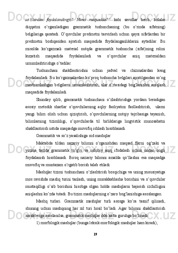so’zlardan   foydalandingiz?   Nima   maqsadda?”   kabi   savollar   berib,   bolalar
diqqatini   o’rganiladigan   grammatik   tushunchaning   (bu   o’rinda   sifatning)
belgilariga   qaratadi.   O’quvchilar   predmetni   tasvirlash   uchun   qaysi   sifatlardan   bir
predmetni   boshqasidan   ajratish   maqsadida   foydalanganliklarini   aytadilar.   Bu
misolda   ko’rgazmali   material   nutqda   grammatik   tushuncha   (sifat)ning   rolini
kuzatish   maqsadida   foydalaniladi   va   o’quvchilar   aniq   materialdan
umumlashtirishga o’tadilar.
Tushu n chani   shaklla n t i r i shn i   uchu n   jad v al   v a   chiz malard a n   k e ng
fo y dala ni ladi. Bu k o’r gazmalarda n  k o’ pro q  tushuncha b e lgilar i   a jr a t i l ga nd an  s o’n g
m avh umlashga n   b e lgilar ni   umumlasht i r i sh,   ular   o’rtasidagi   bo g’ la n ishn i   ani q la sh
ma q sadida foydalaniladi.
Shunday   qilib,   grammatik   tushunchani   o’zlashtirishga   yordam   beradigan
asosiy   metodik   shartlar   o’quvchilarning   aqliy   faoliyatini   faollashtirish,     ularni
yangi   bilim   olish   uchun   qiziqtirish,   o’quvchilarning   nutqiy   tajribasiga   tayanish,
bilimlarning   tizimliligi,   o’quvchilarda   til   birliklariga   lingvistik   munosabatni
shakllantirish ustida maqsadga muvofiq ishlash hisoblanadi.
Grammatik va so’z yasalishiga oid mashqlar
Maktabda   tildan   nazariy   bilimni   o’rganishdan   maqsad   fikrni   og’zaki   va
yozma   tarzda   grammatik   to’g’ri   va   uslubiy   aniq   ifodalash   uchun   undan   ongli
foydalanish   hisoblanadi.   Biroq   nazariy   bilimni   amalda   qo’llashni   esa   maqsadga
muvofiq va muntazam o’rgatib borish talab etiladi.
Mashqlar  tizimi tushunchani  o’zlashtirish bosqichiga va uning xususiyatiga
mos ravishda mashq turini tanlash, uning murakkablasha borishini va o’quvchilar
mustaqilligi   o’sib   borishini   hisobga   olgan   holda   mashqlarni   bajarish   izchilligini
aniqlashni ko’zda tutadi. Bu tizim mashqlarning o’zaro bog’lanishiga asoslangan.
Mashq   turlari.   Grammatik   mashqlar   turli   asosga   ko’ra   tasnif   qilinadi,
shuning   uchun   mashqning   har   xil   turi   hosil   bo’ladi.   Agar   bilimni   shakllantirish
xarakteriga asoslanilsa, grammatik mashqlar ikki katta guruhga bo’linadi:
1) morfologik mashqlar (bunga leksik-morfologik mashqlar ham kiradi);
19 