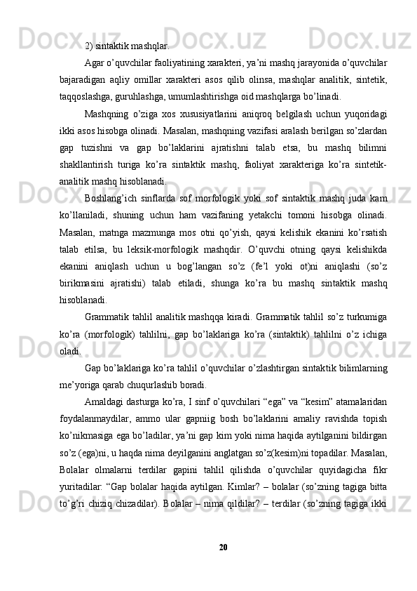 2) sintaktik mashqlar.
Agar o’quvchilar faoliyatining xarakteri, ya’ni mashq jarayonida o’quvchilar
bajaradigan   aqliy   omillar   xarakteri   asos   qilib   olinsa,   mashqlar   analitik,   sintetik,
taqqoslashga, guruhlashga, umumlashtirishga oid mashqlarga bo’linadi.
Mashqning   o’ziga   xos   xususiyatlarini   aniqroq   belgilash   uchun   yuqoridagi
ikki asos hisobga olinadi. Masalan, mashqning vazifasi aralash berilgan so’zlardan
gap   tuzishni   va   gap   bo’laklarini   ajratishni   talab   etsa,   bu   mashq   bilimni
shakllantirish   turiga   ko’ra   sintaktik   mashq,   faoliyat   xarakteriga   ko’ra   sintetik-
analitik mashq hisoblanadi.
Boshlang’ich   sinflarda   sof   morfologik   yoki   sof   sintaktik   mashq   juda   kam
ko’llaniladi,   shuning   uchun   ham   vazifaning   yetakchi   tomoni   hisobga   olinadi.
Masalan,   matnga   mazmunga   mos   otni   qo’yish,   qaysi   kelishik   ekanini   ko’rsatish
talab   etilsa,   bu   leksik-morfologik   mashqdir.   O’quvchi   otning   qaysi   kelishikda
ekanini   aniqlash   uchun   u   bog’langan   so’z   (fe’l   yoki   ot)ni   aniqlashi   (so’z
birikmasini   ajratishi)   talab   etiladi,   shunga   ko’ra   bu   mashq   sin taktik   mashq
hisoblanadi.
Grammatik tahlil  analitik mashqqa  kiradi. Grammatik tahlil  so’z turkumiga
ko’ra   (morfologik)   tahlilni,   gap   bo’laklariga   ko’ra   (sintaktik)   tahlilni   o’z   ichiga
oladi.
Gap bo’laklariga ko’ra tahlil o’quvchilar o’zlashtirgan sintak tik bilimlarning
me’yoriga qarab chuqurlashib boradi.
Amaldagi dasturga ko’ra, I sinf o’quvchilari “ega” va “kesim” atamalaridan
foydalanmaydilar,   ammo   ular   gapniig   bosh   bo’laklarini   amaliy   ravishda   topish
ko’nikmasiga ega bo’ladilar, ya’ni gap kim yoki nima haqida aytilganini bildirgan
so’z (ega)ni, u haqda nima deyilganini anglatgan so’z(kesim)ni topadilar. Masalan,
Bolalar   olmalarni   terdilar   gapini   tahlil   qilishda   o’quvchilar   quyidagicha   fikr
yuritadilar: “Gap bolalar haqida aytilgan. Kimlar? – bolalar (so’zning tagiga bitta
to’g’ri  chiziq   chizadilar).  Bolalar  –  nima  qildilar?  –  terdilar  (so’zning  tagiga  ikki
20 