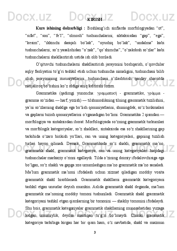 KIRISH
Kurs   ishining   dolzarbligi   :   Boshlang’ich   sinflarda   morfologiyadan   “ot”,
“sifat”,   “son”,   “fe’l”,   “olmosh”   tushunchalarini;   siktaksisdan   “gap”,   “ega”,
“kesim”,   “ikkinchi   darajali   bo’lak”,   “uyushiq   bo’lak”,   “undalma”   kabi
tushunchalarni; so’z yasalishidan “o’zak”, “qo’shimcha”, “o’zakdosh so’zlar” kabi
tushunchalarni shakllantirish ustida ish olib boriladi.
O’qituvchi   tushunchalarni   shakllantirish   jarayonini   boshqarish,   o’quvchilar
aqliy faoliyatini to’g’ri tashkil etish uchun tushuncha nimaligini, tushunchani bilib
olish   jarayonining   xususiyatlarini,   tushunchani   o’zlashtirish   qanday   sharoitda
natijaliroq bo’lishini ko’z oldiga aniq keltirishi lozim.
Grammatika   (qadimgi   yunoncha:   γραμματική   -   grammatike,   γράμμα   -
gramma so zidan — harf, yozish) — tilshunoslikning tilning grammatik tuzilishini,ʻ
ya ni so zlarning shaklga ega bo lish qonuniyatlarini, shuningdek, so z birikmalari	
ʼ ʻ ʻ ʻ
va gaplarni tuzish qonuniyatlarini o rganadigan bo limi. Grammatika 2 qismdan —	
ʻ ʻ
morfologiya va sintaksisdan iborat. Morfologiyada so zning grammatik turkumlari	
ʻ
va morfologik kategoriyalar, so z shakllari, sintaksisda  esa  so z shakllarining gap	
ʻ ʻ
tarkibida   o zaro   birikish   yo llari,   ran   va   uning   kategoriyalari,   gapning   tuzilish	
ʻ ʻ
turlari   bayon   qilinadi.   Demak,   Grammatikada   so z   shakli,   grammatik   ma no,	
ʻ ʼ
grammatik   shakl,   grammatik   kategoriya,   ran   va   uning   kategoriyalari   haqidagi
tushunchalar markaziy o rinni egallaydi. Tilda o zining doimiy ifodalovchisiga ega	
ʻ ʻ
bo lgan, so z shakli va gapga xos umumlashgan ma no grammatik ma no sanaladi.	
ʻ ʻ ʼ ʼ
Ma lum   grammatik   ma noni   ifodalash   uchun   xizmat   qiladigan   moddiy   vosita
ʼ ʼ
grammatik   shakl   hisoblanadi.   Grammatik   shakllarni   grammatik   kategoriyani
tashkil   etgan   unsurlar   deyish   mumkin.   Aslida   grammatik   shakl   deganda,   ma lum	
ʼ
grammatik   ma noning   moddiy   tomoni   tushuniladi.   Grammatik   shakl   grammatik	
ʼ
kategoriyani tashkil etgan qismlarning bir tomonini — shakliy tomonini ifodalaydi.
Shu bois, grammatik kategoriyalar grammatik shakllarning munosabatidan yuzaga
kelgan   umumiylik,   deyilsa   mantiqan   to g ri   bo lmaydi.   Chunki   grammatik	
ʻ ʻ ʻ
kategoriya   tarkibiga   kirgan   har   bir   qism   ham,   o z   navbatida,   shakl   va   mazmun	
ʻ
3 