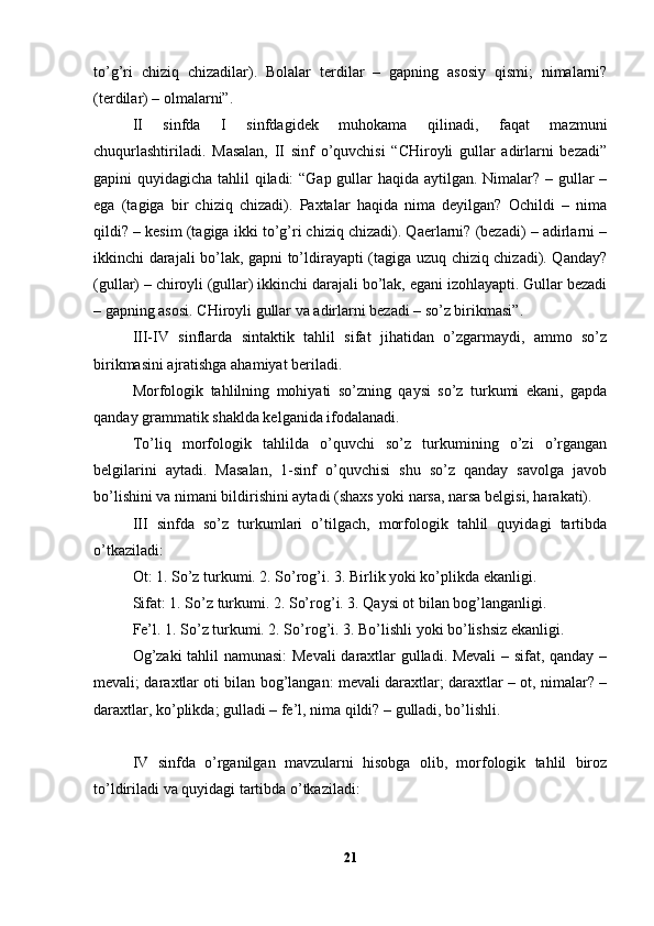 to’g’ri   chiziq   chizadilar).   Bolalar   terdi lar   –   gapning   asosiy   qismi;   nimalarni?
(terdilar) – olmalarni”.
II   sinfda   I   sinfdagidek   muhokama   qilinadi,   faqat   mazmuni
chuqurlashtiriladi.   Masalan,   II   sinf   o’quvchisi   “CHiroyli   gullar   adirlarni   bezadi”
gapini quyidagicha tahlil qiladi: “Gap gullar haqida aytilgan. Nimalar? – gullar –
ega   (tagiga   bir   chiziq   chizadi).   Paxtalar   haqida   nima   deyilgan?   Ochildi   –   nima
qildi? – kesim (tagiga ikki to’g’ri chiziq chizadi). Qaerlarni? (bezadi) – adirlarni –
ikkinchi darajali bo’lak, gapni to’ldirayapti (tagiga uzuq chiziq chizadi). Qanday?
(gullar) – chiroyli (gullar) ikkinchi darajali bo’lak, egani izohlayapti. Gullar bezadi
– gapning asosi. CHiroyli gullar va adirlarni bezadi – so’z birikmasi”.
III-IV   sinflarda   sintaktik   tahlil   sifat   jihatidan   o’zgarmaydi,   ammo   so’z
birikmasini ajratishga ahamiyat beriladi.
Morfologik   tahlilning   mohiyati   so’zning   qaysi   so’z   turkumi   ekani,   gapda
qanday grammatik shaklda kelganida ifodalanadi.
To’liq   morfologik   tahlilda   o’quvchi   so’z   turkumining   o’zi   o’rgangan
belgilarini   aytadi.   Masalan,   1-sinf   o’quvchisi   shu   so’z   qanday   savolga   javob
bo’lishini va nimani bildirishini aytadi (shaxs yoki narsa, narsa belgisi, harakati).
III   sinfda   so’z   turkumlari   o’tilgach,   morfologik   tahlil   quyidagi   tartibda
o’tkaziladi:
Ot: 1. So’z turkumi. 2. So’rog’i. 3. Birlik yoki ko’plikda ekanligi.
Sifat: 1. So’z turkumi. 2. So’rog’i. 3. Qaysi ot bilan bog’langanligi.
Fe’l. 1. So’z turkumi. 2. So’rog’i. 3. Bo’lishli yoki bo’lishsiz ekanligi.
Og’zaki  tahlil namunasi: Mevali  daraxtlar gulladi. Mevali  – sifat, qanday –
mevali; daraxtlar oti bilan bog’langan: mevali daraxtlar; daraxtlar – ot, nimalar? –
daraxtlar, ko’plikda; gulladi – fe’l, nima qildi? – gulladi, bo’lishli.
IV   sinfda   o’rganilgan   mavzularni   hisobga   olib,   morfologik   tahlil   biroz
to’ldiriladi va quyidagi tartibda o’tkaziladi:
21 