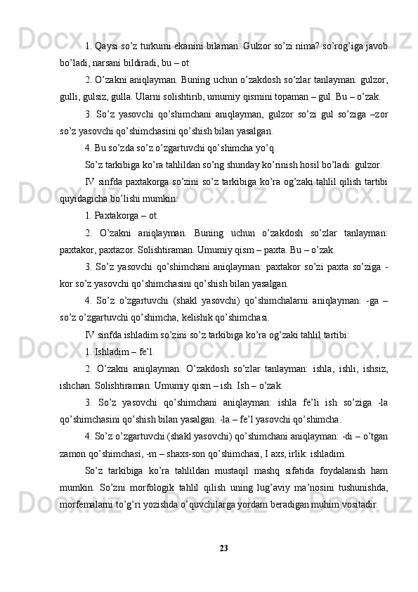 1. Qaysi so’z turkumi ekanini bilaman. Gulzor so’zi nima? so’rog’iga javob
bo’ladi, narsani bildiradi, bu – ot.
2. O’zakni aniqlayman. Buning uchun o’zakdosh so’zlar tanlayman: gulzor,
gulli, gulsiz, gulla. Ularni solishtirib, umumiy qismini topaman – gul. Bu – o’zak.
3.   So’z   yasovchi   qo’shimchani   aniqlayman,   gulzor   so’zi   gul   so’ziga   –zor
so’z yasovchi qo’shimchasini qo’shish bilan yasalgan.
4. Bu so’zda so’z o’zgartuvchi qo’shimcha yo’q.
So’z tarkibiga ko’ra tahlildan so’ng shunday ko’rinish hosil bo’ladi: gulzor.
IV sinfda paxtakorga so’zini so’z tarkibiga ko’ra og’zaki tahlil qilish tartibi
quyidagicha bo’lishi mumkin:
1. Paxtakorga – ot.
2.   O’zakni   aniqlayman.   Buning   uchun   o’zakdosh   so’zlar   tanlayman:
paxtakor, paxtazor. Solishtiraman. Umumiy qism – paxta. Bu – o’zak.
3.   So’z   yasovchi   qo’shimchani   aniqlayman:   paxtakor   so’zi   paxta   so’ziga   -
kor so’z yasovchi qo’shimchasini qo’shish bilan yasalgan.
4.   So’z   o’zgartuvchi   (shakl   yasovchi)   qo’shimchalarni   aniqlayman:   -ga   –
so’z o’zgartuvchi qo’shimcha, kelishik qo’shimchasi.
IV sinfda ishladim so’zini so’z tarkibiga ko’ra og’zaki tahlil tartibi:
1. Ishladim – fe’l.
2.   O’zakni   aniqlayman.   O’zakdosh   so’zlar   tanlayman:   ishla,   ishli,   ishsiz,
ishchan. Solishtiraman. Umumiy qism – ish. Ish – o’zak.
3.   So’z   yasovchi   qo’shimchani   aniqlayman:   ishla   fe’li   ish   so’ziga   -la
qo’shimchasini qo’shish bilan yasalgan. -la – fe’l yasovchi qo’shimcha.
4. So’z o’zgartuvchi (shakl yasovchi) qo’shimchani aniqlayman: -di – o’tgan
zamon qo’shimchasi, -m – shaxs-son qo’shimchasi, I axs, irlik: ishladim.
So’z   tarkibiga   ko’ra   tahlildan   mustaqil   mashq   sifatida   foydalanish   ham
mumkin.   So’zni   morfologik   tahlil   qilish   uning   lug’aviy   ma’nosini   tushunishda,
morfemalarni to’g’ri yozishda o’quvchilarga yordam beradigan muhim vositadir.
23 