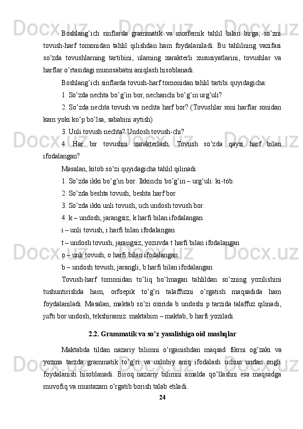 Boshlang’ich   sinflarda   grammatik   va   morfemik   tahlil   bilan   birga,   so’zni
tovush-harf   tomonidan   tahlil   qilishdan   ham   foydalaniladi.   Bu   tahlilning   vazifasi
so’zda   tovushlarning   tartibini,   ularning   xarakterli   xususiyatlarini,   tovushlar   va
harflar o’rtasidagi munosabatni aniqlash hisoblanadi.
Boshlang’ich sinflarda tovush-harf tomonidan tahlil tartibi quyidagicha:
1. So’zda nechta bo’g’in bor, nechanchi bo’g’in urg’uli?
2. So’zda nechta tovush va nechta harf bor? (Tovushlar soni harflar sonidan
kam yoki ko’p bo’lsa, sababini aytish)
3. Unli tovush nechta? Undosh tovush-chi?
4.   Har   bir   tovushni   xarakterlash.   Tovush   so’zda   qaysi   harf   bilan
ifodalangan?
Masalan, kitob so’zi quyidagicha tahlil qilinadi:
1. So’zda ikki bo’g’in bor. Ikkinchi bo’g’in – urg’uli: ki-tób.
2. So’zda beshta tovush, beshta harf bor.
3. So’zda ikki unli tovush, uch undosh tovush bor.
4. k – undosh, jarangsiz, k harfi bilan ifodalangan
i – unli tovush, i harfi bilan ifodalangan
t – undosh tovush, jarangsiz, yozuvda t harfi bilan ifodalangan
o – unli tovush, o harfi bilan ifodalangan.
b – undosh tovush, jarangli, b harfi bilan ifodalangan
Tovush-harf   tomonidan   to’liq   bo’lmagan   tahlildan   so’zning   yozilishini
tushuntirishda   ham,   orfoepik   to’g’ri   talaffuzni   o’rgatish   maqsadida   ham
foydalaniladi. Masalan, maktab so’zi oxirida b undoshi p tarzida talaffuz qilinadi,
jufti bor undosh, tekshiramiz: maktabim – maktab, b harfi yoziladi.
2.2.  Grammatik va so’z yasalishiga oid mashqlar
Maktabda   tildan   nazariy   bilimni   o’rganishdan   maqsad   fikrni   og’zaki   va
yozma   tarzda   grammatik   to’g’ri   va   uslubiy   aniq   ifodalash   uchun   undan   ongli
foydalanish   hisoblanadi.   Biroq   nazariy   bilimni   amalda   qo’llashni   esa   maqsadga
muvofiq va muntazam o’rgatib borish talab etiladi.
24 