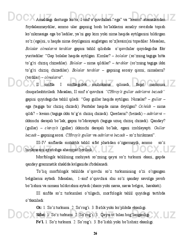 Amaldagi dasturga ko’ra, I sinf o’quvchilari “ega” va “kesim” atamalaridan
foydalanmaydilar,   ammo   ular   gapniig   bosh   bo’laklarini   amaliy   ravishda   topish
ko’nikmasiga ega bo’ladilar, ya’ni gap kim yoki nima haqida aytilganini bildirgan
so’z (ega)ni, u haqda nima deyilganini anglatgan so’z(kesim)ni topadilar. Masalan,
Bolalar   olmalarni   terdilar   gapini   tahlil   qilishda     o’quvchilar   quyidagicha   fikr
yuritadilar: “Gap bolalar haqida aytilgan. Kimlar? –   bolalar   (so’zning tagiga bitta
to’g’ri chiziq chizadilar).   Bolalar   – nima qildilar? –   terdilar   (so’zning tagiga ikki
to’g’ri   chiziq   chizadilar).   Bolalar   terdi lar   –   gapning   asosiy   qismi;   nimalarni?
(terdilar) –  olmalarni ”.
II   sinfda   I   sinfdagidek   muhokama   qilinadi,   faqat   mazmuni
chuqurlashtiriladi. Masalan, II sinf o’quvchisi   “CHiroyli gullar adirlarni bezadi”
gapini quyidagicha tahlil qiladi: “Gap gullar haqida aytilgan.   N imala r?   –   gul lar   –
ega   (tagiga   bir   chiz iq   ch i zad i ).   Paxtalar   h a q ida   nima   d e yilgan?   Ochildi   –   nima
q ildi?  –  kes i m (tagiga ikki   to’g’ri chizi q  chizadi).  Qaerlarni ? ( beza di)  –   adirlarni  –
ikk i nchi darajali bo’lak,   gapni to’ldira yapti (tagiga   uzuq   chizi q   chizadi).   Q anday?
( gul lar)   –   chiroyli   ( gul lar)   ikk i nchi   darajali   bo’lak,   egani   izo h layapti.   Gul lar
beza di  –  gapning asosi.  CHiroyli gul lar  va   adirlarni beza di  –  so’z bir i kmas i” .
III-IV   sinflarda   s i ntakt i k   tahlil   sifat   jihatidan   o’zgarmaydi,   ammo       so’z
birikmasini ajratishga ahamiyat beriladi.
Morfologik   tahlilning   mohiyati   so’zning   qaysi   so’z   turkumi   ekani,   gapda
qanday grammatik shaklda kelganida ifodalanadi.
To’liq   morfologik   tahlilda   o’quvchi   so’z   turkumining   o’zi   o’rgangan
belgilarini   aytadi.   Masalan,     1-sinf   o’quvchisi   shu   so’z   qanday   savolga   javob
bo’lishini va nimani bildirishini aytadi (shaxs yoki narsa, narsa belgisi,  harakati).
III   sinfda   so’z   turkumlari   o’tilgach,   morfologik   tahlil   quyidagi   tartibda
o’tkaziladi:
Ot:  1. So’z turkumi. 2. So’rog’i. 3. Birlik yoki ko’plikda ekanligi.
Sifat:  1. So’z turkumi. 2. So’rog’i. 3.  Qaysi ot bilan bog’langanligi.
Fe’l.  1. So’z turkumi. 2. So’rog’i. 3. Bo’lishli yoki bo’lishsiz ekanligi.
26 