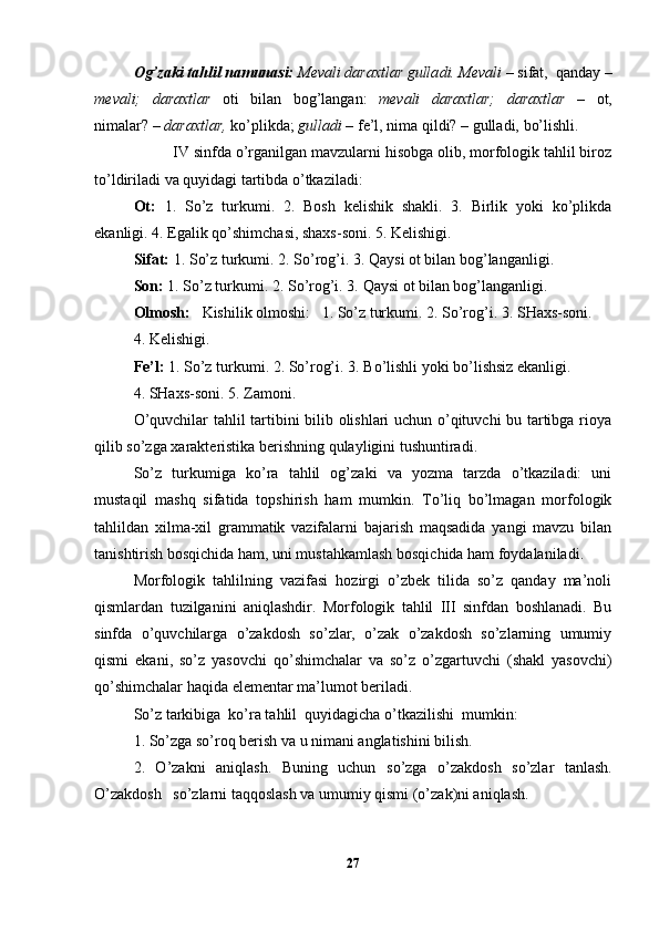 O g’zaki tahlil namunasi:   Mevali daraxtlar gulla d i. M e vali  –   s i f at ,   qanday   –
m ev ali;   daraxtlar   ot i   b i la n   bo g’ langan:   m e vali   daraxtlar;   d araxtla r   –   o t ,
nimala r?  –   daraxtlar,   k o’ pl i kda;   gulladi  –  f e ’l,  n ima  q il d i?  – gulla di,  bo’ l i shl i .
  IV   sinf da o’rganilgan mavzularni hisobga olib, morfologik tahlil biroz
to’ldiriladi va quyidagi tartibda o’tkaziladi:  
Ot:   1.   So’z   turkumi.   2.   Bosh   kelishik   shakli.   3.   Birlik   yoki   ko’plikda
ekanligi. 4. Egalik qo’shimchasi, shaxs-soni. 5. Kelishigi.
Sifat:  1. So’z turkumi. 2. So’rog’i.  3. Qaysi ot bilan   bog’langanligi. 
Son:  1. So’z turkumi. 2. So’rog’i. 3.  Qaysi ot bilan bog’langanligi.  
Olmosh:    Kishilik olmoshi:   1. So’z turkumi.   2. So’rog’i.  3. SHaxs-soni.
4. Kelishigi.
Fe’l:  1. So’z turkumi. 2. So’rog’i.  3. Bo’lishli   yoki   bo’lishsiz ekanligi.
4.  SHaxs-soni.  5. Zamoni.
O’quvchilar tahlil tartibini bilib olishlari uchun o’qituvchi bu tartibga rioya
qilib so’zga xarakteristika berishning qulayligini tushuntiradi.   
So’z   turkumiga   ko’ra   tahlil   og’zaki   va   yozma   tarzda   o’tkaziladi:   uni
mustaqil   mashq   sifatida   topshirish   ham   mumkin.   To’liq   bo’lmagan   morfologik
tahlildan   xilma-xil   grammatik   vazifalarni   bajarish   maqsadida   yangi   mavzu   bilan
tanishtirish bosqichida ham, uni mustahkamlash bosqichida ham foydalaniladi.
Morfologik   tahlilning   vazifasi   hozirgi   o’zbek   tilida   so’z   qanday   ma’noli
qismlardan   tuzilganini   aniqlashdir.   Morfologik   tahlil   III   sinfdan   boshlanadi.   Bu
sinfda   o’quvchilarga   o’zakdosh   so’zlar,   o’zak   o’zakdosh   so’zlarning   umumiy
qismi   ekani,   so’z   yasovchi   qo’shimchalar   va   so’z   o’zgartuvchi   (shakl   yasovchi)
qo’shimchalar haqida elementar ma’lumot beriladi.
So’z tarkibiga  ko’ra tahlil  quyidagicha o’tkazilishi  mumkin:
1.   So’zga so’roq berish va u nimani anglatishini bilish.
2.   O’zakni   aniqlash.   Buning   uchun   so’zga   o’zakdosh   so’zlar   tanlash.
O’zakdosh   so’zlarni taqqoslash va umumiy qismi (o’zak)ni aniqlash.
27 