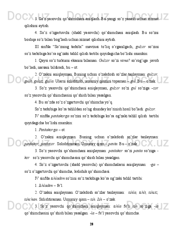 3. So’z yasovchi qo’shimchani aniqlash. Bu yangi so’z yasash uchun xizmat
qilishini aytish.
4.   So’z   o’zgartuvchi   (shakl   yasovchi)   qo’shimchani   aniqlash.   Bu   so’zni
boshqa so’z bilan bog’lash uchun xizmat qilishini aytish.
III   sinfda   “So’zning   tarkibi”   mavzusi   to’liq   o’rganilgach,   gulzor   so’zini
so’z tarkibiga ko’ra og’zaki tahlil qilish tartibi quyidagicha bo’lishi mumkin:
1 .   Qaysi so’z turkumi ekanini bilaman .   Gulzor   so’zi   nima?   so’rog’iga  javob
bo’ladi, narsani bildiradi, bu – ot.
2. O’zakni   aniqlayman.  Buning uchun o’zakdosh so’zlar tanlayman:   gulzor,
gulli, gulsiz, gulla.  Ularni solishtirib, umumiy qismini topaman –  gul.  Bu – o’zak.
3.   So’z   yasovchi   qo’shimchani   aniqlayman,   gulzor   so’zi   gul   so’ziga   –zor
so’z yasovchi qo’shimchasini qo’shish   bilan yasalgan.
4.   B u so’zda so’z o’zgartuvchi qo’shimcha yo’q.     
So’z tarkibiga ko’ra tahlildan so’ng shunday ko’rinish hosil bo’ladi:  gulzor.
IV sinfda  paxtakorga  so’zini so’z tarkibiga ko’ra og’zaki tahlil qilish  tartibi
quyidagicha bo’lishi mumkin:
1.  Paxtakorga  – ot.
2.   O’zakni   aniqlayman.   Buning   uchun   o’zakdosh   so’zlar   tanlayman:
paxtakor, paxtazor.  Solishtiraman. Umumiy qism –  paxta.  Bu – o’zak.
3.   So’z   yasovchi   qo’shimchani   aniqlayman:   paxtakor   so’zi   paxta   so’ziga   -
kor    so’z yasovchi qo’shimchasini qo’shish bilan yasalgan. 
4.   So’z   o’zgartuvchi   (shakl   yasovchi)   qo’shimchalarni   aniqlayman:     -ga   –
so’z o’zgartuvchi qo’shimcha, kelishik qo’shimchasi.
IV sinfda  ishladim  so’zini so’z tarkibiga ko’ra og’zaki tahlil tartibi:
1.  Ishladim  – fe’l.
2.   O’zakni   aniqlayman.   O’zakdosh   so’zlar   tanlayman:     ishla,   ishli,   ishsiz,
ishchan.  Solishtiraman. Umumiy qism –  ish.   Ish  – o’zak.
3.   So’z   yasovchi   qo’shimchani   aniqlayman:   ishla   fe’li   ish   so’ziga   -la
qo’shimchasini qo’shish bilan yasalgan.  -la –  fe’l yasovchi qo’shimcha.
28 
