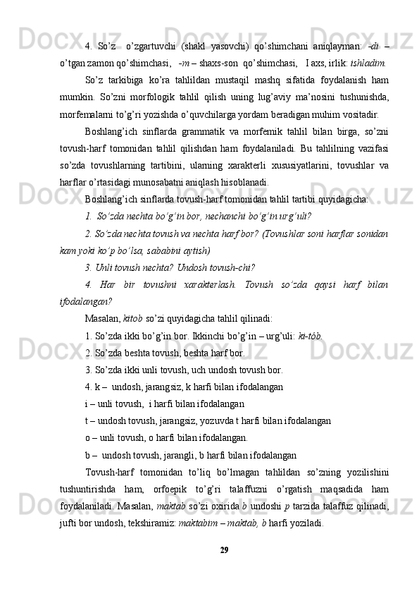 4.   So’z     o’zgartuvchi   (shakl   yasovchi)   qo’shimchani   aniqlayman:   -di   –
o’tgan zamon qo’shimchasi,    -m –  shaxs-son  qo’shimchasi,   I axs, irlik:  i shladim.
So’z   tarkibiga   ko’ra   tahlildan   mustaqil   mashq   sifatida   foydalanish   ham
mumkin.   So’zni   morfologik   tahlil   qilish   uning   lug’aviy   ma’nosini   tushunishda,
morfemalarni to’g’ri yozishda o’quvchilarga yordam beradigan muhim vositadir.
Boshlang’ich   sinflarda   grammatik   va   morfemik   tahlil   bilan   birga,   so’zni
tovush-harf   tomonidan   tahlil   qilishdan   ham   foydalaniladi.   Bu   tahlilning   vazifasi
so’zda   tovushlarning   tartibini,   ularning   xarakterli   xususiyatlarini,   tovushlar   va
harflar o’rtasidagi munosabatni aniqlash hisoblanadi.
Boshlang’ich sinflarda tovush-harf tomonidan tahlil tartibi quyidagicha:
1.    So’zda nechta   bo’g’in bor, nechanchi bo’g’in urg’uli?
2.   So’zda nechta tovush va nechta harf bor? (Tovush lar  soni harf lar  sonidan
kam yoki ko’p bo’lsa, sababini aytish)
3. Unli tovush nechta?   Undosh tovush-chi?
4.   Har   bir   tovushni   xarakterlash.   Tovush   so’zda   qaysi   harf   bilan
ifodalangan?
Masalan,  kitob  so’zi  quyidagicha  tahlil qili nadi :
1.   So’zda ikki bo’g’in bor. Ikkinchi bo’g’in  –  urg’uli:  ki-tób .
2.   So’zda  besh ta tovush,  besh ta harf bor.  
3.   So’zda  i kki u n li tovush,  uch  undosh tovush bor.
4.  k   –   undosh, jarang siz, k  harfi bilan ifodalangan   
i   –   unli tovush,    i  harfi bilan ifodalangan   
t   –  undosh tovush, jarang siz , yozuvda  t   h arfi bilan ifodalangan
o   –   un li  tovush,  o   h arfi bilan ifodalangan. 
b  –    undosh tovush, jarangli,  b  h arfi bilan ifodalangan
Tovush-harf   tomonidan   to’liq   bo’lmagan   tahlildan   so’zning   yozilishini
tushuntirishda   ham,   orfoepik   to’g’ri   talaffuzni   o’rgatish   maqsadida   ham
foydalaniladi. Masalan,   maktab   so’zi oxirida   b   undoshi   p   tarzida talaffuz qilinadi,
jufti bor undosh, tekshiramiz:  maktabim – maktab, b  harfi yoziladi.
29 