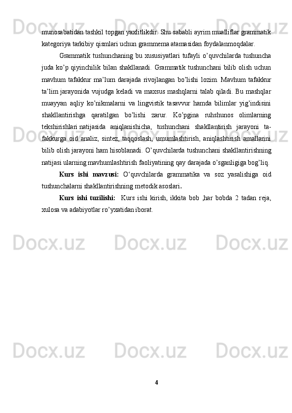 munosabatidan tashkil topgan yaxlitlikdir. Shu sababli ayrim mualliflar grammatik
kategoriya tarkibiy qismlari uchun grammema atamasidan foydalanmoqdalar.
Grammatik   tushunchaning   bu   xususiyatlari   tufayli   o’quvchilarda   tushuncha
juda ko’p qiyinchilik bilan shakllanadi. Grammatik tushunchani  bilib olish uchun
mavhum   tafakkur   ma’lum   daraja da   rivojlangan   bo’lishi   lozim.   Mavhum   tafakkur
ta’lim  jarayonida vujudga keladi  va maxsus mashqlarni talab qiladi. Bu mashqlar
muayyan   aqliy   ko’nikmalarni   va   lingvistik   tasavvur   hamda   bilimlar   yig’indisini
shakllantirishga   qaratilgan   bo’lishi   zarur.   Ko’pgina   ruhshunos   olimlarning
tekshirishlari   natijasida   aniqlanishicha ,   tushunchani   shakllantirish   jarayoni   ta -
fakkurga   oid   analiz,   sintez,   taqqoslash,   umumlashtirish,   aniqlashtirish   amallarini
bilib olish jarayoni ham hisoblanadi. O’quvchilarda tu shunchani shakllantirishning
natijasi ularning mavhumlashtirish faoliyatining qay darajada o’sganligiga bog’liq.
Kurs   ishi   mavzusi:   O quvchilarda   grammatika   va   soz   yasalishiga   oidʻ
tushunchalarni shakllantirishning metodik asoslari .
Kurs   ishi   tuzilishi:     Kurs   ishi   kirish,   ikkita   bob   ,har   bobda   2   tadan   reja,
xulosa va adabiyotlar ro’yxatidan iborat.
4 