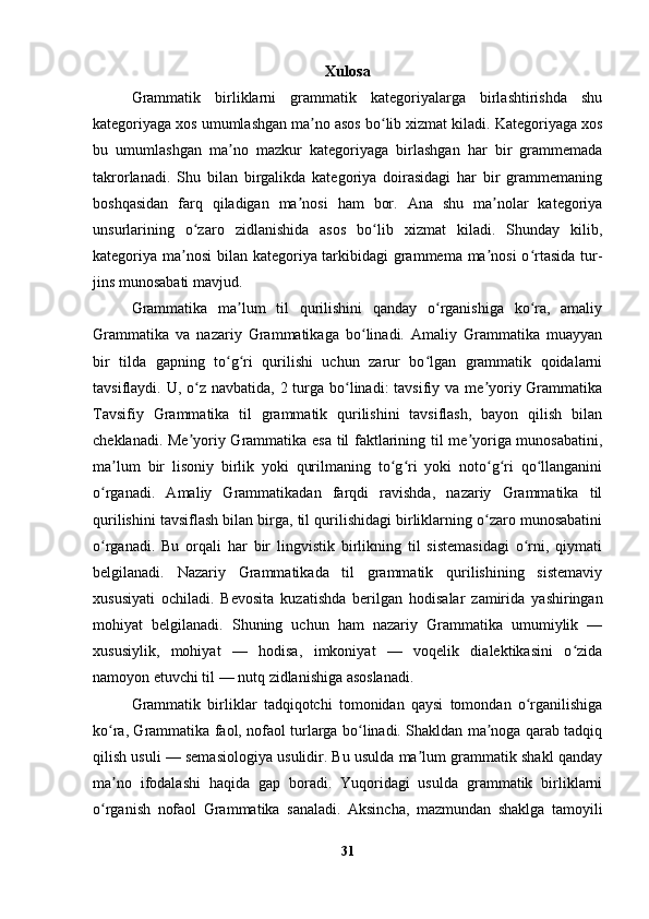 Xulosa
Grammatik   birliklarni   grammatik   kategoriyalarga   birlashtirishda   shu
kategoriyaga xos umumlashgan ma no asos bo lib xizmat kiladi. ʼ ʻ Kategoriyaga xos
bu   umumlashgan   ma no   mazkur   kategoriyaga   birlashgan   har   bir   grammemada	
ʼ
takrorlanadi.   Shu   bilan   birgalikda   kategoriya   doirasidagi   har   bir   grammemaning
boshqasidan   farq   qiladigan   ma nosi   ham   bor.   Ana   shu   ma nolar   kategoriya	
ʼ ʼ
unsurlarining   o zaro   zidlanishida   asos   bo lib   xizmat   kiladi.   Shunday   kilib,	
ʻ ʻ
kategoriya ma nosi  bilan kategoriya tarkibidagi  grammema ma nosi  o rtasida  tur-	
ʼ ʼ ʻ
jins munosabati mavjud.
Grammatika   ma lum   til   qurilishini   qanday   o rganishiga   ko ra,   amaliy	
ʼ ʻ ʻ
Grammatika   va   nazariy   Grammatikaga   bo linadi.   Amaliy   Grammatika   muayyan	
ʻ
bir   tilda   gapning   to g ri   qurilishi   uchun   zarur   bo lgan   grammatik   qoidalarni	
ʻ ʻ ʻ
tavsiflaydi. U, o z navbatida, 2 turga bo linadi:  tavsifiy va me yoriy Grammatika	
ʻ ʻ ʼ
Tavsifiy   Grammatika   til   grammatik   qurilishini   tavsiflash,   bayon   qilish   bilan
cheklanadi. Me yoriy Grammatika esa til faktlarining til me yoriga munosabatini,
ʼ ʼ
ma lum   bir   lisoniy   birlik   yoki   qurilmaning   to g ri   yoki   noto g ri   qo llanganini	
ʼ ʻ ʻ ʻ ʻ ʻ
o rganadi.   Amaliy   Grammatikadan   farqdi   ravishda,   nazariy   Grammatika   til	
ʻ
qurilishini tavsiflash bilan birga, til qurilishidagi birliklarning o zaro munosabatini	
ʻ
o rganadi.   Bu   orqali   har   bir   lingvistik   birlikning   til   sistemasidagi   o rni,   qiymati	
ʻ ʻ
belgilanadi.   Nazariy   Grammatikada   til   grammatik   qurilishining   sistemaviy
xususiyati   ochiladi.   Bevosita   kuzatishda   berilgan   hodisalar   zamirida   yashiringan
mohiyat   belgilanadi.   Shuning   uchun   ham   nazariy   Grammatika   umumiylik   —
xususiylik,   mohiyat   —   hodisa,   imkoniyat   —   voqelik   dialektikasini   o zida	
ʻ
namoyon etuvchi til — nutq zidlanishiga asoslanadi.
Grammatik   birliklar   tadqiqotchi   tomonidan   qaysi   tomondan   o rganilishiga	
ʻ
ko ra, Grammatika faol, nofaol turlarga bo linadi. Shakldan ma noga qarab tadqiq	
ʻ ʻ ʼ
qilish usuli — semasiologiya usulidir. Bu usulda ma lum grammatik shakl qanday	
ʼ
ma no   ifodalashi   haqida   gap   boradi.   Yuqoridagi   usulda   grammatik   birliklarni	
ʼ
o rganish   nofaol   Grammatika   sanaladi.   Aksincha,   mazmundan   shaklga   tamoyili	
ʻ
31 