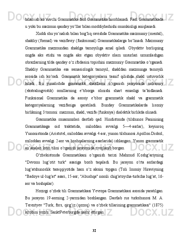 bilan ish ko ruvchi Grammatika faol Grammatika hisoblanadi. Faol Grammatikadaʻ
u yoki bu mazmun qanday yo llar bilan moddiylashishi mumkinligi aniqlanadi.	
ʻ
Xuddi shu yo nalish bilan bog liq ravishda Grammatika mazmuniy (mental),	
ʻ ʻ
shakliy (formal)  va vazifaviy (funksional)  Grammatikalarga  bo linadi. Mazmuniy	
ʻ
Grammatika   mazmundan   shaklga   tamoyiliga   amal   qiladi.   Obyektiv   borliqning
ongda   aks   etishi   va   ongda   aks   etgan   obyektiv   olam   unsurlari   umumlashgan
obrazlarning tilda qanday o z ifodasini topishini mazmuniy Grammatika o rganadi.	
ʻ ʻ
Shakliy   Grammatika   esa   semasiologik   tamoyil,   shakldan   mazmunga   tamoyili
asosida   ish   ko radi.   Grammatik   kategoriyalarni   tasnif   qilishda   shakl   ustuvorlik	
ʻ
kiladi.   Bu   yunalishda   grammatik   shakllarni   o rganish   jarayonida   nolisoniy	
ʻ
(ekstralingvistik)   omillarning   e tiborga   olinishi   shart   emasligi   ta kidlanadi.	
ʼ ʼ
Funksional   Grammatika   da   asosiy   e tibor   grammatik   shakl   va   grammatik	
ʼ
kategoriyalarning   vazifasiga   qaratiladi.   Bunday   Grammatikalarda   lisoniy
birlikning 3 tomoni: mazmun, shakl, vazifa (funksiya) dialektik birlikda olinadi.
Grammatika   muammolari   dastlab   qad.   Hindistonda   (tilshunos   Paninining
Grammatikaga   oid   traktatida,   miloddan   avvalgi   5—4-asrlar),   keyinroq
Yunonistonda (Aristotel, miloddan avvalgi 4-asr, yunon tilshunosi Apollon Diskol,
miloddan avvalgi 2-asr  va boshqalarning asarlarida) ishlangan. Yunon grammatik
an analari lotin tilini o rganish jarayonida rivojlanib borgan.	
ʼ ʻ
O zbekistonda   Grammatikani   o rganish   tarixi   Mahmud   Koshg ariyning	
ʻ ʻ ʻ
"Devonu   lug otit   turk"   asariga   borib   taqaladi.   Bu   jarayon   o rta   asrlardagi	
ʻ ʻ
lug atshunoslik   taraqqiyotida   ham   o z   aksini   topgan   (Toli   Imoniy   Hiraviyning	
ʻ ʻ
"Badoye ul-lug at" asari, 15-asr; "Abushqa" nomli chig atoycha-turkcha lug at, 16-	
ʻ ʻ ʻ
asr va boshqalar).
Hozirgi o zbek tili Grammatikasi Yevropa Grammatikasi asosida yaratilgan.
ʻ
Bu   jarayon   19-asrning   2-yarmidan   boshlangan.   Dastlab   rus   turkshunosi   M.   A.
Terentyev "Turk, fors, qirg iz (qozoq) va o zbek tillarining grammatikasi" (1875)	
ʻ ʻ
kitobini yozib, SanktPeterburgda nashr ettirgan. 
32 