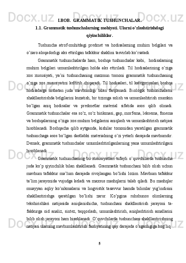 I.BOB.   GRAMMATIK TUSHUNCHALAR .
1.1.  Grammatik tushunchalarning mohiyati. Ularni o’zlashtirishdagi
qiyinchiliklar.
Tushuncha   atrof-muhitdagi   predmet   va   hodisalarning   muhim   belgilari   va
o’zaro aloqadorligi aks ettirilgan tafakkur shaklini tasvirlab ko’rsatadi.  
Grammatik   tushunchalarda   ham,   boshqa   tushunchalar   kabi,     hodisalarning
muhim   belgilari   umumlashtirilgan   holda   aks   ettiriladi.   Til   hodisalarining   o’ziga
xos   xususiyati,   ya’ni   tushunchaning   mazmun   tomoni   grammatik   tushunchaning
o’ziga   xos   xususiyatini   keltirib  chiqaradi.   Til   hodisalari,  til   kategoriyalari   boshqa
hodisalarga   nisbatan   juda   mavhumligi   bilan   farqlanadi.   Biologik   tushunchalarni
shakllantirishda belgilarini kuzatish, bir tizimga solish va umumlashtirish mumkin
bo’lgan   aniq   hodisalar   va   predmetlar   material   sifatida   asos   qilib   olinadi.
Grammatik tushunchalar esa so’z, so’z birikmasi, gap, mor fema, leksema, fonema
va boshqalarning o’ziga xos muhim belgilarini aniqlash va umumlashtirish natijasi
hisoblanadi.   Boshqacha   qilib   aytganda,   kishilar   tomonidan   yaratilgan   grammatik
tushunchaga asos bo’lgan dastlabki materialning o’zi yetarli darajada mavhumdir.
Demak, grammatik tushunchalar  umumlashtirilganlarning yana umumlashtirilgani
hisoblanadi.
Grammatik   tushunchaning   bu   xususiyatlari   tufayli   o’quvchilarda   tushuncha
juda ko’p qiyinchilik bilan shakllanadi. Grammatik tushunchani  bilib olish uchun
mavhum   tafakkur   ma’lum   daraja da   rivojlangan   bo’lishi   lozim.   Mavhum   tafakkur
ta’lim  jarayonida vujudga keladi  va maxsus mashqlarni talab qiladi. Bu mashqlar
muayyan   aqliy   ko’nikmalarni   va   lingvistik   tasavvur   hamda   bilimlar   yig’indisini
shakllantirishga   qaratilgan   bo’lishi   zarur.   Ko’pgina   ruhshunos   olimlarning
tekshirishlari   natijasida   aniqlanishicha,   tushunchani   shakllantirish   jarayoni   ta -
fakkurga   oid   analiz,   sintez,   taqqoslash,   umumlashtirish,   aniqlashtirish   amallarini
bilib olish jarayoni ham hisoblanadi. O’quvchilarda tu shunchani shakllantirishning
natijasi ularning mavhumlashtirish faoliyatining qay darajada o’sganligiga bog’liq.
5 
