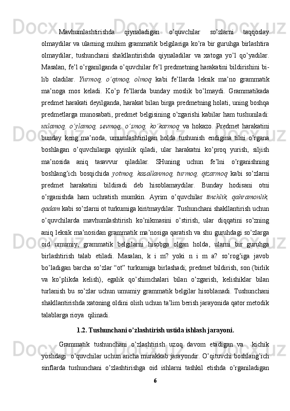 Mavhumlashtirishda   qiynaladigan   o’quvchilar   so’zlarni   taqqoslay
olmaydilar va ularning muhim grammatik belgilariga ko’ra bir guruhga birlashtira
olmaydilar,   tushunchani   shakllantirishda   qiynaladilar   va   xatoga   yo’l   qo’yadilar.
Masalan, fe’l o’rganilganda o’quvchilar fe’l predmetning harakatini bildirishini bi -
lib   oladilar.   Yurmoq,   o’qimoq,   olmoq   kabi   fe’llarda   leksik   ma’no   grammatik
ma’noga   mos   keladi.   Ko’p   fe’llarda   bunday   moslik   bo’lmaydi.   Grammatikada
predmet harakati deyilganda, harakat bilan birga predmetning holati, uning boshqa
predmetlarga munosabati, predmet belgisining o’zgarishi kabilar ham tushuniladi:
uxlamoq,   o’ylamoq,   sevmoq,   o’smoq,   ko’karmoq   va   hokazo.   Predmet   harakatini
bunday   keng   ma’noda,   umumlashtirilgan   holda   tushunish   endigina   tilni   o’rgana
boshlagan   o’quvchilarga   qiyinlik   qiladi,   ular   harakatni   ko’proq   yurish,   siljish
ma’nosida   aniq   tasavvur   qiladilar.   SHuning   uchun   fe’lni   o’rganishning
boshlang’ich   bosqichida   yotmoq,   kasallanmoq,   turmoq,   qizarmoq   kabi   so’zlarni
predmet   harakatini   bildiradi   deb   hisoblamaydilar.   Bunday   hodisani   otni
o’rganishda   ham   uchratish   mumkin.   Ayrim   o’quvchilar   tinchlik,   qahramonlik,
qadam  kabi so’zlarni ot turkumiga kiritmaydilar. Tushunchani shakllantirish uchun
o’quvchilarda   mavhumlashtirish   ko’nikmasini   o’stirish,   ular   diqqatini   so’zning
aniq leksik ma’nosidan grammatik ma’nosiga qaratish va shu guruhdagi so’zlarga
oid   umumiy,   grammatik   belgilarni   hisobga   olgan   holda,   ularni   bir   guruhga
birlashtirish   talab   etiladi.   Masalan,   k   i   m?   yoki   n   i   m   a?   so’rog’iga   javob
bo’ladigan barcha so’zlar “ot” turkumiga birlashadi; predmet bildirish, son (birlik
va   ko’plikda   kelish),   egalik   qo’shimchalari   bilan   o’zgarish,   kelishiklar   bilan
turlanish   bu   so’zlar   uchun   umumiy   gram matik   belgilar   hisoblanadi.   Tushunchani
shakllantirishda xatoning oldini olish uchun ta’lim berish jarayonida qator metodik
talablarga rioya  qilinadi.
1.2.  Tushunchani o’zlashtirish ustida ishlash jarayoni .
Grammatik   tushunchani   o’zlashtirish   uzoq   davom   etadigan   va     kichik
yoshdagi   o’quvchilar uchun ancha murakkab jarayondir. O’qituvchi boshlang’ich
sinflarda   tushunchani   o’zlashtirishga   oid   ishlarni   tashkil   etishda   o’rganiladigan
6 