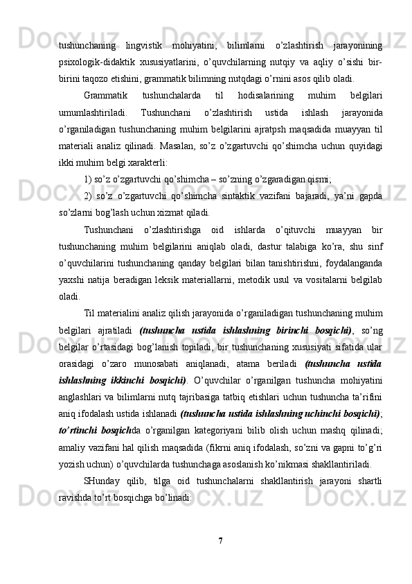 tushunchaning   lingvistik   mohiyatini,   bilimlarni   o’zlashtirish   jarayonining
psixologik-didaktik   xususiyatlarini,   o’quvchilarning   nutqiy   va   aqliy   o’sishi   bir-
birini taqozo etishini, grammatik bilimning nutqdagi o’rnini asos qilib oladi.
Grammatik   tushunchalarda   til   h odisalarining   mu h im   belgila ri
umumlashtiriladi.   Tushunchani   o’ zlashtirish   ustida   ishlash   j a ra yon ida
o’ rganiladigan   tushunchaning   mu h im   bel gilar i ni   ajratpsh   ma q sadida   muayyan   til
materiali   analiz   q ilinad i .   Masa lan,   s o’ z   o’ zgartuvchi   qo’ shimcha   uchun   quyidagi
ikki mu hi m b e lgi xarakterli: 
1) so’z o’zgartuvchi qo’shimcha – so’zning o’zgaradigan qismi; 
2)   so’z   o’zgartuvchi   qo’shimcha   sintaktik   vazifani   bajaradi,   ya’ni   gapda
so’zlarni bog’lash uchun xizmat qiladi. 
Tushunchani   o’zlashtirishga   oid   ishlarda   o’qituvchi   muayyan   bir
tushunchaning   muhim   belgilarini   aniqlab   oladi,   dastur   talabiga   ko’ra,   shu   sinf
o’quvchilarini   tushunchaning   qanday   belgilari   bilan   tanishtirishni,   foydalanganda
yaxshi   natija   beradigan   leksik   materiallarni,   metodik   usul   va   vositalarni   belgilab
oladi.
Til materialini analiz qilish jarayonida o’rganiladigan tu shunchaning muhim
belgilari   ajratiladi   (tushuncha   ustida   ishlashning   birinchi   bosqichi) ,   so’ng
belgilar   o’rtasidagi   bog’lanish   topiladi,   bir   tushunchaning   xususiyati   sifatida   ular
orasidagi   o’zaro   munosabati   aniqlanadi,   atama   beriladi   (tushuncha   ustida
ishlashning   ikkinchi   bosqichi) .   O’quvchilar   o’rganilgan   tushuncha   mohiyatini
anglashlari  va bilimlarni nutq tajribasiga tatbiq etishlari uchun tushuncha ta’rifini
aniq ifodalash ustida ishlanadi  (tushuncha ustida ishlashning uchinchi bosqichi) ;
to’rtinchi   bosqich da   o’rganilgan   kategoriyani   bilib   olish   uchun   mashq   qilinadi;
amaliy vazifani hal qilish maqsadida (fikrni aniq ifodalash, so’zni va gapni to’g’ri
yozish uchun) o’quvchilarda tushunchaga asoslanish ko’nikmasi shakllantiriladi.
SHunday   qilib,   tilga   oid   tushunchalarni   shakllantirish   jarayoni   shartli
ravishda to’rt bosqichga bo’linadi:
7 