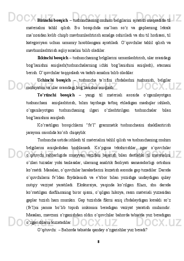 Birinchi bosqich   – tushunchaning muhim  belgilarini ajratish maqsadida til
materialini   tahlil   qilish.   Bu   bosqichda   ma’lum   so’z   va   gaplarning   leksik
ma’nosidan kelib chiqib mavhumlashtirish amalga oshiriladi va shu til hodisasi, til
kategoriyasi   uchun   umumiy   hisoblangani   ajratiladi.   O’quvchilar   tahlil   qilish   va
mavhumlashtirish aqliy amalini bilib oladilar.
Ikkinchi bosqich  – tushunchaning belgilarini umumlashtirish, ular orasidagi
bog’lanishni   aniqlash(tushunchalarning   ichki   bog’lanishini   aniqlash),   atamani
berish. O’quvchilar taqqoslash va tarkib amalini bilib oladilar.   
Uchinchi   bosqich   –   tushuncha   ta’rifini   ifodalashni   tushunish,   belgilar
mohiyatini va ular orasidagi bog’lanishni aniqlash.
To’rtinchi   bosqich   –   yangi   til   materiali   asosida   o’rganilayotgan
tushunchani     aniqlashtirish,   bilim   tajribaga   tatbiq   etiladigan   mashqlar   ishlash,
o’rganilayotgan   tushunchaning   ilgari   o’zlashtirilgan   tushunchalar   bilan
bog’lanishini aniqlash.
Ko’rsatilgan   bosqichlarni   “fe’l”   grammatik   tushunchasini   shakllantirish
jarayoni misolida ko’rib chiqaylik:   
Tushuncha ustida ishlash til materialini tahlil qilish va tushunchaning muhim
belgilarini   aniqlashdan   boshlanadi.   Ko’pgina   tekshirishlar,   agar   o’quvchilar
o’qituvchi   rahbarligida   muayyan   vazifani   bajarish   bilan   dastlabki   til   materialini
o’zlari   tuzsalar   yoki   tanlasalar,   ularning   analitik   faoliyati   samaradorligi   ortishini
ko’rsatdi. Masalan, o’quvchilar harakatlarini kuzatish asosida gap tuzadilar. Darsda
o’quvchilarni   fe’ldan   foydalanish   va   e’tibor   bilan   yozishga   undaydigan   qulay
nutqiy   vaziyat   yaratiladi.   Ekskursiya,   yaqinda   ko’rilgan   filьm,   shu   darsda
ko’rsatilgan   diafilьmning   biror   qismi,   o’qilgan   hikoya,   rasm   materiali   yuzasidan
gaplar   tuzish   ham   mumkin.   Gap   tuzishda   fikrni   aniq   ifodalaydigan   kerakli   so’z
(fe’l)ni   jamoa   bo’lib   topish   imkonini   beradigan   vaziyat   yaratish   muhimdir.
Masalan, mavzuni o’rganishdan oldin o’quvchilar bahorda tabiatda yuz beradigan
o’zgarishlarni kuzatadilar. 
O’qituvchi: – Bahorda tabiatda qanday o’zgarishlar yuz beradi? 
8 