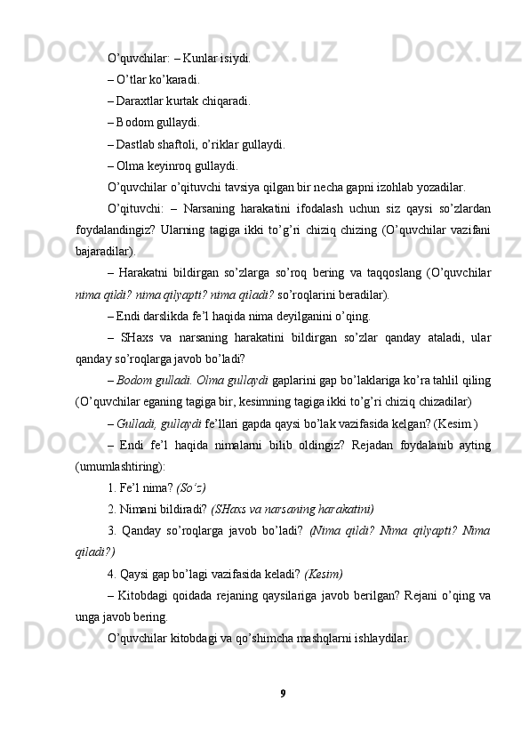 O’quvchilar: – Kunlar isiydi.
– O’tlar ko’karadi.
–  Dara x tlar k u rtak chi q ar a di.
–   B odom gulla y di.
–   Dastlab sh af to li,  o’ riklar gull ayd i.
–  Ol m a  keyinroq  gulla y di.
O’quvchilar o’qituvchi tavsiya qilgan bir necha gapni izohlab yozadilar.
O’qituvchi:   –   Narsaning   harakatini   ifodalash   uchun   siz   qaysi   so’zlardan
foydalandingiz?   Ularning   tagiga   ikki   to’g’ri   chiziq   chizing   (O’quvchilar   vazifani
bajaradilar).
–   Harakatni   bildirgan   so’zlarga   so’roq   bering   va   taqqoslang   (O’quvchilar
nima qildi? nima qilyapti? nima qiladi?  so’roqlarini beradilar). 
– Endi darslikda fe’l haqida nima deyilganini o’qing.
–   SHaxs   va   narsaning   harakatini   bildirgan   so’zlar   qanday   ataladi,   ular
qanday so’roqlarga javob bo’ladi?
–  Bodom gulladi. Olma gullaydi  gaplarini gap bo’laklariga ko’ra tahlil qiling
(O’quvchilar eganing tagiga bir, kesimning tagiga ikki to’g’ri chiziq chizadilar)
–  Gulladi, gullaydi  fe’llari gapda qaysi bo’lak vazifasida kelgan? (Kesim.)
–   Endi   fe’l   haqida   nimalarni   bilib   oldingiz?   Rejadan   foydalanib   ayting
(umumlashtiring):
1. Fe’l nima?  (So’z)  
2. Nimani bildiradi?  (SHaxs va narsaning harakatini)  
3.   Qanday   so’roqlarga   javob   bo’ladi?   (Nima   qildi?   Nima   qilyapti?   Nima
qiladi?) 
4. Qaysi gap bo’lagi vazifasida keladi?  (Kesim)
–   Kitobdagi   qoidada   rejaning   qaysilariga   javob   berilgan?   Rejani   o’qing   va
unga javob bering.
O’quvchilar kitobdagi va qo’shimcha mashqlarni ishlaydilar.
9 