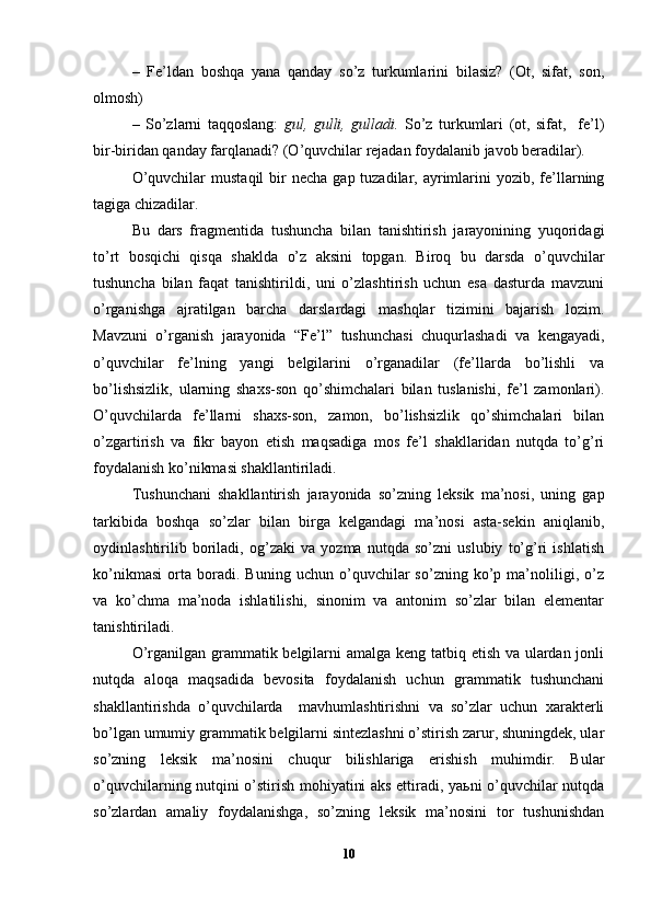 –   Fe’ldan   boshqa   yana   qanday   so’z   turkumlarini   bilasiz?   (Ot,   sifat,   son,
olmosh)
–   So’zlarni   taqqoslang:   gul,   gulli,   gulladi.   So’z   turkumlari   (ot,   sifat,     fe’l)
bir-biridan qanday farqlanadi? (O’quvchilar rejadan foydalanib javob beradilar).     
O’quvchilar   mustaqil   bir   necha  gap tuzadilar,  ayrimlarini  yozib,  fe’llarning
tagiga chizadilar.
Bu   dars   fragmentida   tushuncha   bilan   tanishtirish   jarayonining   yuqoridagi
to’rt   bosqichi   qisqa   shaklda   o’z   aksini   topgan.   Biroq   bu   darsda   o’quvchilar
tushuncha   bilan   faqat   tanishtirildi,   uni   o’zlashtirish   uchun   esa   dasturda   mavzuni
o’rganishga   ajratilgan   barcha   darslardagi   mashqlar   tizimini   bajarish   lozim.
Mavzuni   o’rganish   jarayonida   “Fe’l”   tushunchasi   chuqurlashadi   va   kengayadi,
o’quvchilar   fe’lning   yangi   belgilarini   o’rganadilar   (fe’llarda   bo’lishli   va
bo’lishsizlik,   ularning   shaxs-son   qo’shimchalari   bilan   tuslanishi,   fe’l   zamonlari).
O’quvchilarda   fe’llarni   shaxs-son,   zamon,   bo’lishsizlik   qo’shimchalari   bilan
o’zgartirish   va   fikr   bayon   etish   maqsadiga   mos   fe’l   shakllaridan   nutqda   to’g’ri
foydalanish ko’nikmasi shakllantiriladi.
T ushunchani   shakllantirish   jarayonida   so’zning   leksik   ma’nosi,   uning   gap
tarkibida   boshqa   so’zlar   bilan   birga   kelgandagi   ma’nosi   asta-sekin   aniqlanib,
oydinlashtirilib   boriladi,   og’zaki   va   yozma   nutqda   so’zni   uslubiy   to’g’ri   ishlatish
ko’nikmasi   orta   boradi.   Buning   uchun   o’quvchilar   so’zning   ko’p   ma’noliligi,   o’z
va   ko’chma   ma’noda   ishlatilishi,   sinonim   va   antonim   so’zlar   bilan   elementar
tanishtiriladi.   
O’rganilgan grammatik belgilarni  amalga keng tatbiq etish va ulardan jonli
nutqda   aloqa   maqsadida   bevosita   foydalanish   uchun   grammatik   tushunchani
shakllantirishda   o’quvchilarda     mavhumlashtirishni   va   so’zlar   uchun   xarakterli
bo’lgan umumiy gram matik belgilarni sintezlashni o’stirish zarur, shuningdek, ular
so’zning   leksik   ma’nosini   chuqur   bilishlariga   erishish   muhimdir.   Bular
o’quvchilarning nutqini o’stirish mohiyatini aks ettiradi, yaьni o’quvchilar nutqda
so’zlardan   amaliy   foydalanishga,   so’zning   leksik   ma’nosini   tor   tushunishdan
10 