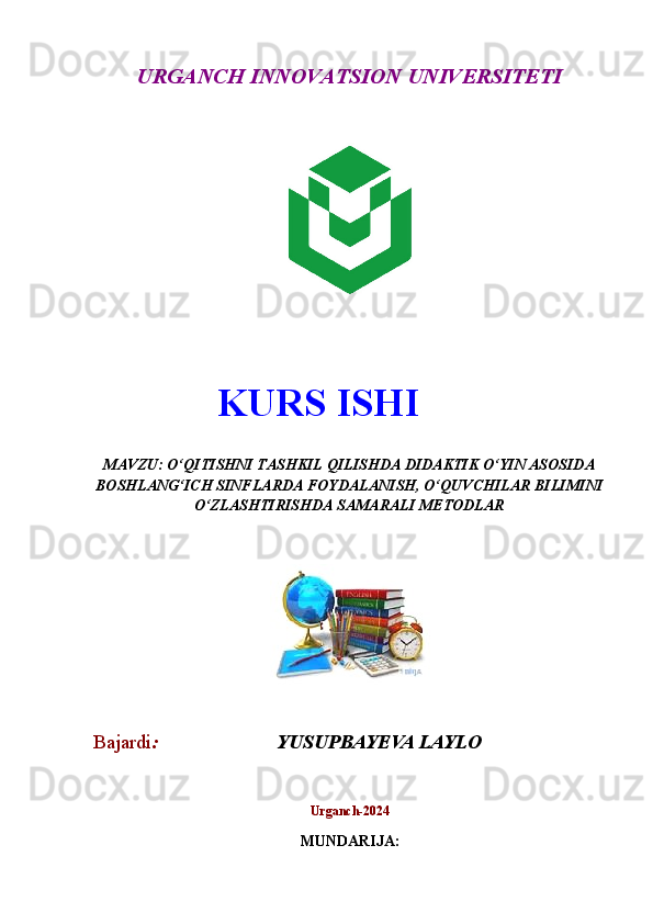 URGANCH INNOVATSION UNIVERSITETI
 
MAVZU: O‘QITISHNI TASHKIL QILISHDA DIDAKTIK O‘YIN ASOSIDA
BOSHLANG‘ICH SINFLARDA FOYDALANISH, O‘QUVCHILAR BILIMINI
O‘ZLASHTIRISHDA SAMARALI METODLAR
Bajardi :                         YUSUPBAYEVA LAYLO      
Urganch -2024
MUNDARIJA :KURS ISHI 