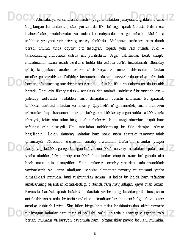Abstraksiya va umumlashtirish – yagona tafakkur jarayonining ikkita o‘zaro
bog‘langan   tomonlaridir,   ular   yordamida   fikr   bilimga   qarab   boradi.   Bilim   esa
tushunchalar,   mulohozalar   va   xulosalar   natijasida   amalga   oshadi.   Mulohoza
tafakkur   jarayoni   natijasining   asosiy   shaklidir.   Mulohoza   irodadan   ham   darak
beradi   chunki   unda   obyekt   o‘z   tasdig‘ini   topadi   yoki   rad   etiladi.   Fikr   –
tafakkurning   mulohoza   ustida   ish   yuritishidir.   Agar   dalillardan   kelib   chiqib,
mulohozalar   tizimi   ochib   berilsa   u   holda   fikr   xulosa   bo‘lib   hisoblanadi.   Shunday
qilib,   taqqoslash,   analiz,   sintez,   abstraksiya   va   umumlashtirishlar   tafakkur
amallariga tegishlidir. Tafakkur tushunchalarda va tasavvurlarda amalga oshiriladi
hamda tafakkurning borishini asosiy shakli – fikr bo‘lib, u mulohoza ustida ish olib
boradi.   Deduktiv   fikr   yuritish   –   asoslash   deb   ataladi,   induktiv   fikr   yuritish   esa   –
yakuniy   xulosadir.   Tafakkur   turli   darajalarda   borishi   mumkin:   ko‘rgazmali
tafakkur,   abstrakt   tafakkur   va   nazariy.   Qayd   etib   o‘tganimizdek,   inson   tasaavvur
qilmasdan faqat tushunchalar orqali ko‘rgazmalilikdan ajralgan holda  tafakkur qila
olmaydi,   lekin   shu   bilan   birga   tushunchalarsiz   faqat   sezgi   obrazlari   orqali   ham
tafakkur   qila   olmaydi.   Shu   sababdan   tafakkurning   bu   ikki   darajasi   o‘zaro
bog‘liqdir.     Lekin   shunday   holatlar   ham   borki   unda   abstrakt   tasavvur   talab
qilinmaydi.   Xususan,   elementar   amaliy   masalalar.   Ba’zi-bir   insonlar   yuqori
darajadagi tafakkurga ega bo‘lgan holda, murakkab nazariy masalalarni juda oson
yecha   oladilar,   lekin   amliy   murakkab   holatlardan   chiqish   lozim   bo‘lganida   ular
hech   narsa   qila   olmaydilar.   Yoki   teskarisi:   amaliy   jihatdan   juda   murakkab
vaziyatlarda   yo‘l   topa   oladigan   insonlar   elementar   nazariy   muammoni   yecha
olmasliklari   mumkin.   buni   tushuntirish   uchun     u   holda   bu   holda   ham   tafakkur
amallarining bajarilish ketma-ketligi o‘rtasida farq mavjudligini qayd etish lozim.
Bevosita   harakat   qilish   holatida,     dastlab   yechimning   boshlang‘ich   bosqichini
aniqlashtirish hamda  birinchi navbatda qilinadigan harakatlarni belgilash va ularni
amalga   oshirish   lozim.   Shu   bilan   birga   harakatlar   boshlanishidan   oldin   nazarda
tutilmagan   holatlar   ham   mavjud   bo‘lishi,   ya’ni   holatda   birdaniga   o‘zgarish   ro‘y
berishi   mumkin   va   jarayon   davomida   ham     o‘zgarishlar   paydo   bo‘lishi   mumkin.
11 