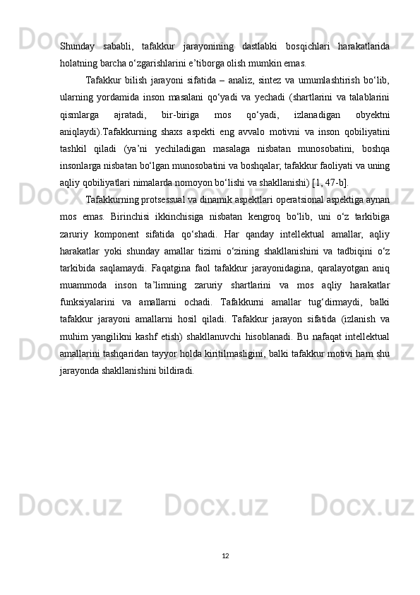 Shunday   sababli,   tafakkur   jarayonining   dastlabki   bosqichlari   harakatlarida
holatning barcha o‘zgarishlarini e’tiborga olish mumkin emas.
Tafakkur   bilish   jarayoni   sifatida   –   analiz,   sintez   va   umumlashtirish   bo‘lib,
ularning   yordamida   inson   masalani   qo‘yadi   va   yechadi   (shartlarini   va   talablarini
qismlarga   ajratadi,   bir-biriga   mos   qo‘yadi,   izlanadigan   obyektni
aniqlaydi).Tafakkurning   shaxs   aspekti   eng   avvalo   motivni   va   inson   qobiliyatini
tashkil   qiladi   (ya’ni   yechiladigan   masalaga   nisbatan   munosobatini,   boshqa
insonlarga nisbatan bo‘lgan munosobatini va boshqalar; tafakkur faoliyati va uning
aqliy qobiliyatlari nimalarda nomoyon bo‘lishi va shakllanishi) [1, 47-b]. 
Tafakkurning protsessual va dinamik aspektlari operatsional aspektiga aynan
mos   emas.   Birinchisi   ikkinchisiga   nisbatan   kengroq   bo‘lib,   uni   o‘z   tarkibiga
zaruriy   komponent   sifatida   qo‘shadi.   Har   qanday   intellektual   amallar,   aqliy
harakatlar   yoki   shunday   amallar   tizimi   o‘zining   shakllanishini   va   tadbiqini   o‘z
tarkibida   saqlamaydi.   Faqatgina   faol   tafakkur   jarayonidagina,   qaralayotgan   aniq
muammoda   inson   ta’limning   zaruriy   shartlarini   va   mos   aqliy   harakatlar
funksiyalarini   va   amallarni   ochadi.   Tafakkurni   amallar   tug‘dirmaydi,   balki
tafakkur   jarayoni   amallarni   hosil   qiladi.   Tafakkur   jarayon   sifatida   (izlanish   va
muhim   yangilikni   kashf   etish)   shakllanuvchi   hisoblanadi.   Bu   nafaqat   intellektual
amallarini tashqaridan tayyor holda kiritilmasligini, balki tafakkur motivi ham shu
jarayonda shakllanishini bildiradi.
12 