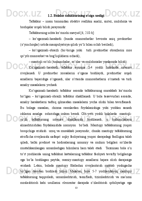 1.2. Bolalar tafakkurining o‘ziga xosligi
Tafakkur   –   inson   tomonidan   obektiv   reallikni   analiz,   sintez,   mulohoza   va
boshqalar orqali bilish jarayonidir. 
Tafakkurning uchta ko‘rinishi mavjud [6, 210 -b ]:
–   ko‘rgazmali-harakatli   (bunda   munosobatlar   bevosita   aniq   predmetlar
(o‘yinchoqlar) ustida manipulyatsiya qilish yo‘li bilan ochib beriladi); 
–   ko‘rgazmali-obrazli   (bir-biriga   yoki     turli   predmetlar   obrazlarini   mos
qo‘yib munosobat va bog‘liqliklarni ochadi); 
– mantiqli-so‘zli (tushunchalar, so‘zlar va mulohozalar yordamida bilish). 
Ko‘rgazmali-harakatli   tafakkur   ayniqsa   3-4   yoshli   bolalarda   intensiv
rivojlanadi.   U   predmetlar   xossalarini   o‘rgana   boshlaydi,   predmetlar   orqali
amallarni   bajarishga   o‘rganadi,   ular   o‘rtasida   munosobatlarni   o‘rnatadi   va   turli
amaliy masalalarni yechadi.
Ko‘rgazmali-harakatli   tafakkur   asosida   tafakkurning   murakkab   ko‘rinishi
bo‘lgan   –   ko‘rgazmali-obrazli   tafakkur   shakllanadi.   U   bola   tasavvurlari   asosida,
amaliy   harakatlarni   tadbiq   qilmasdan   masalalarni   yecha   olishi   bilan   tavsiflanadi.
Bu   bolaga   masalan,   chizma   rasmlardan   foydalanishiga   yoki   yoddan   sanash
ishlarini   amalga     oshirishiga   imkon   beradi.   Olti-yetti   yoshli   bolalarda     mantiqli-
so‘zli   tafakkurning   intensiv   shakllanishi   boshlanadi,   u   tushunchalarni
almashtirishdan   foydalanishda   nomoyon     bo‘ladi.   Mantiqiy   tafakkurning   yuqori
bosqichiga   erishish     uzoq   va   murakkab   jarayondir,   chunki   mantiqiy   tafakkurning
atroflicha rivojlanishi nafaqat   aqliy faoliyatning yuqori darajadagi faolligini talab
qiladi,   balki   predmet   va   hodisalarning   umumiy   va   muhim   belgilari   so‘zlarda
mustahkamlangan   umumlashgan   bilimlarni   ham   talab   etadi.     Taxminan   bola   o‘n
to‘rt   yoshlarida   uning   tafakkuri   kattalarning   tafakkur   faoliyati   tavsifiy   belgilariga
ega   bo‘la   boshlagan   paytda,   rasmiy-mantiqiy   amallarni   bajara   olish   darajasiga
erishadi.   Lekin,   bolada   mantiqiy   fikrlashni   rivojlantirish   maktab   yoshigacha
bo‘lgan   davrdan   boshlash   lozim.   Masalan,   bola   5-7   yoshlaridayoq   mantiqiy
tafakkurning   taqqoslash,   umumlashtirish,   tasniflash,   tizimlashtirish   va   ma’noni
moslashtirish   kabi   usullarini   elementar   darajada   o‘zlashtirish   qobiliyatiga   ega
13 