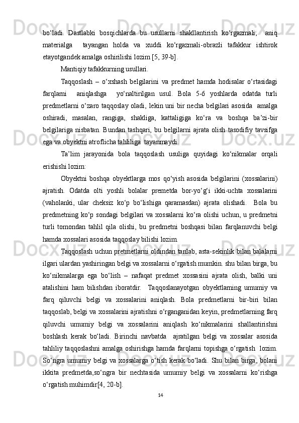 bo‘ladi.   Dastlabki   bosqichlarda   bu   usullarni   shakllantirish   ko‘rgazmali,     aniq
materialga     tayangan   holda   va   xuddi   ko‘rgazmali-obrazli   tafakkur   ishtirok
etayotgandek amalga oshirilishi lozim [5, 39-b]. 
Mantiqiy tafakkurning usullari.
Taqqoslash   –   o‘xshash   belgilarini   va   predmet   hamda   hodisalar   o‘rtasidagi
farqlarni     aniqlashga     yo‘naltirilgan   usul.   Bola   5-6   yoshlarda   odatda   turli
predmetlarni  o‘zaro taqqoslay oladi, lekin uni  bir necha belgilari asosida    amalga
oshiradi,   masalan,   rangiga,   shakliga,   kattaligiga   ko‘ra   va   boshqa   ba’zi-bir
belgilariga   nisbatan.   Bundan   tashqari,   bu   belgilarni   ajrata   olish   tasodifiy   tavsifga
ega va obyektni atroflicha tahliliga  tayanmaydi. 
Ta’lim   jarayonida   bola   taqqoslash   usuliga   quyidagi   ko‘nikmalar   orqali
erishishi lozim:
Obyektni   boshqa   obyektlarga   mos   qo‘yish   asosida   belgilarini   (xossalarini)
ajratish.   Odatda   olti   yoshli   bolalar   premetda   bor-yo‘g‘i   ikki-uchta   xossalarini
(vaholanki,   ular   cheksiz   ko‘p   bo‘lishiga   qaramasdan)   ajrata   olishadi.     Bola   bu
predmetning ko‘p sondagi  belgilari  va xossalarni  ko‘ra olishi  uchun, u predmetni
turli   tomondan   tahlil   qila   olishi,   bu   predmetni   boshqasi   bilan   farqlanuvchi   belgi
hamda xossalari asosida taqqoslay bilishi lozim. 
Taqqoslash uchun pretmetlarni oldindan tanlab, asta-sekinlik bilan balalarni
ilgari ulardan yashiringan belgi va xossalarni o‘rgatish mumkin. shu bilan birga, bu
ko‘nikmalarga   ega   bo‘lish   –   nafaqat   predmet   xossasini   ajrata   olish,   balki   uni
atalishini   ham   bilishdan   iboratdir.     Taqqoslanayotgan   obyektlarning   umumiy   va
farq   qiluvchi   belgi   va   xossalarini   aniqlash.   Bola   predmetlarni   bir-biri   bilan
taqqoslab, belgi va xossalarini ajratishni o‘rganganidan keyin, predmetlarning farq
qiluvchi   umumiy   belgi   va   xossalarini   aniqlash   ko‘nikmalarini   shallantirishni
boshlash   kerak   bo‘ladi.   Birinchi   navbatda     ajratilgan   belgi   va   xossalar   asosida
tahliliy taqqoslashni  amalga oshirishga hamda farqlarni topishga o‘rgatish   lozim.
So‘ngra umumiy belgi va xossalarga o‘tish kerak bo‘ladi. Shu bilan birga, bolani
ikkita   predmetda,so‘ngra   bir   nechtasida   umumiy   belgi   va   xossalarni   ko‘rishga
o‘rgatish muhimdir[4, 20-b]. 
14 