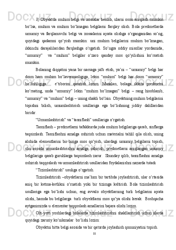 3) Obyektda muhim belgi va xossalar berilib, ularni oson aniqlash mumkin
bo‘lsa,   muhim   va   muhim   bo‘lmagan   belgilarni   farqlay   olish.   Bola   predmetlarda
umumiy   va   farqlanuvchi   belgi   va   xossalarini   ajrata   olishga   o‘rganganidan   so‘ng,
quyidagi   qadamni   qo‘yish   mumkin:   uni   muhim   belgilarini   muhim   bo‘lmagan,
ikkinchi   darajalilaridan   farqlashga   o‘rgatish.   So‘ngra   oddiy   misollar   yordamida,
“umumiy”     va   “muhim”   belgilar   o‘zaro   qanday   mos   qo‘yilishini   ko‘rsatish
mumkin.
Bolaning  diqqatini  yana  bir   narsaga  jalb etish,  ya’ni   – “umumiy”  belgi  har
doim   ham   muhim   bo‘lavermasligiga,   lekin   “muhim”   belgi   har   doim   “umumiy”
bo‘lishligiga       e’tiborini   qaratish   lozim.   Masalan,   bolaga   ikkita   predmetni
ko‘rsating,   unda   “umumiy”   lekin   “muhim   bo‘lmagan”   belgi   –   rang   hisoblanib,
“umumiy” va “muhim” belgi – uning shakli bo‘lsin. Obyektning muhim belgilarini
topishni   bilish,   umumlashtirish   usullariga   ega   bo‘lishning   jiddiy   dalillaridan
biridir.
“Umumlashtirish” va “tasniflash” usullariga o‘rgatish.
Tasniflash – predmetlarni tafakkurda juda muhim belgilariga qarab, sinflarga
taqsimlash.   Tasniflashni   amalga   oshirish   uchun   materialni   tahlil   qila   olish,   uning
alohida   elementlarini   bir-biriga   mos   qo‘yish,   ulardagi   umumiy   belgilarni   topish,
shu   asosda   umumlashtirishni   amalga   oshirish,   predmetlarni   aniqlangan   umumiy
belgilariga qarab guruhlarga taqsimlash zarur.   Shunday qilib, tasniflashni amalga
oshirish taqqoslash va umumlashtirish usullaridan foydalanishni nazarda tutadi
“Tizimlashtirish” usuliga o‘rgatish.
Tizimlashtirish –obyektlarni ma’lum bir tartibda joylashtirish, ular o‘rtasida
aniq   bir   ketma-ketlikni   o‘rnatish   yoki   bir   tizimga   keltirish.   Bola   tizimlashtirish
usullariga   ega   bo‘lishi   uchun,   eng   avvalo   obyektlarning   turli   belgilarini   ajrata
olishi, hamda bu belgilarga   turli obyektlarni mos qo‘ya olishi  kerak.   Boshqacha
aytganimizda u elementar taqqoslash amallarini bajara olishi lozim.
Olti-yetti yoshlardagi bolalarda tizimlashtirishni shakllantirish uchun ularda
quyidagi zaruriy ko‘nikmalar  bo‘lishi lozim: 
Obyektni bitta belgi asosida va bir qatorda joylashish qonuniyatini topish.
15 