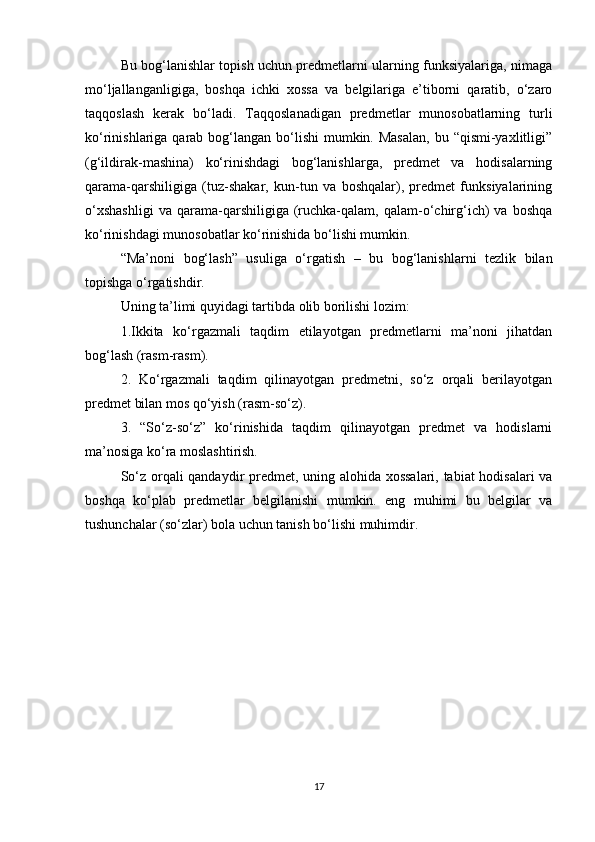 Bu bog‘lanishlar topish uchun predmetlarni ularning funksiyalariga, nimaga
mo‘ljallanganligiga,   boshqa   ichki   xossa   va   belgilariga   e’tiborni   qaratib,   o‘zaro
taqqoslash   kerak   bo‘ladi.   Taqqoslanadigan   predmetlar   munosobatlarning   turli
ko‘rinishlariga qarab bog‘langan  bo‘lishi  mumkin. Masalan,  bu “qismi-yaxlitligi”
(g‘ildirak-mashina)   ko‘rinishdagi   bog‘lanishlarga,   predmet   va   hodisalarning
qarama-qarshiligiga   (tuz-shakar,   kun-tun   va   boshqalar),   predmet   funksiyalarining
o‘xshashligi   va  qarama-qarshiligiga   (ruchka-qalam,  qalam-o‘chirg‘ich)   va   boshqa
ko‘rinishdagi munosobatlar ko‘rinishida bo‘lishi mumkin. 
“Ma’noni   bog‘lash”   usuliga   o‘rgatish   –   bu   bog‘lanishlarni   tezlik   bilan
topishga o‘rgatishdir.
Uning ta’limi quyidagi tartibda olib borilishi lozim:
1.Ikkita   ko‘rgazmali   taqdim   etilayotgan   predmetlarni   ma’noni   jihatdan
bog‘lash (rasm-rasm).
2.   Ko‘rgazmali   taqdim   qilinayotgan   predmetni,   so‘z   orqali   berilayotgan
predmet bilan mos qo‘yish (rasm-so‘z).
3.   “So‘z-so‘z”   ko‘rinishida   taqdim   qilinayotgan   predmet   va   hodislarni
ma’nosiga ko‘ra moslashtirish.
So‘z orqali qandaydir predmet, uning alohida xossalari, tabiat hodisalari  va
boshqa   ko‘plab   predmetlar   belgilanishi   mumkin.   eng   muhimi   bu   belgilar   va
tushunchalar (so‘zlar) bola uchun tanish bo‘lishi muhimdir. 
17 