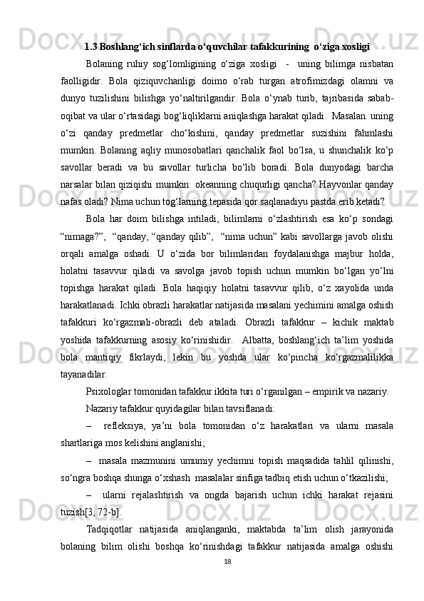 1.3 Boshlang‘ich sinflarda o‘quvchilar tafakkurining  o‘ziga xosligi
Bolaning   ruhiy   sog‘lomligining   o‘ziga   xosligi     -     uning   bilimga   nisbatan
faolligidir.   Bola   qiziquvchanligi   doimo   o‘rab   turgan   atrofimizdagi   olamni   va
dunyo   tuzilishini   bilishga   yo‘naltirilgandir.   Bola   o‘ynab   turib,   tajribasida   sabab-
oqibat va ular o‘rtasidagi bog‘liqliklarni aniqlashga harakat qiladi.  Masalan. uning
o‘zi   qanday   predmetlar   cho‘kishini,   qanday   predmetlar   suzishini   fahmlashi
mumkin.   Bolaning   aqliy   munosobatlari   qanchalik   faol   bo‘lsa,   u   shunchalik   ko‘p
savollar   beradi   va   bu   savollar   turlicha   bo‘lib   boradi.   Bola   dunyodagi   barcha
narsalar bilan qiziqishi mumkin: okeanning chuqurligi qancha? Hayvonlar qanday
nafas oladi? Nima uchun tog‘larning tepasida qor saqlanadiyu pastda erib ketadi?
Bola   har   doim   bilishga   intiladi,   bilimlarni   o‘zlashtirish   esa   ko‘p   sondagi
“nimaga?”,   “qanday, “qanday qilib”,   “nima uchun” kabi savollarga javob olishi
orqali   amalga   oshadi.   U   o‘zida   bor   bilimlaridan   foydalanishga   majbur   holda,
holatni   tasavvur   qiladi   va   savolga   javob   topish   uchun   mumkin   bo‘lgan   yo‘lni
topishga   harakat   qiladi.   Bola   haqiqiy   holatni   tasavvur   qilib,   o‘z   xayolida   unda
harakatlanadi. Ichki obrazli harakatlar natijasida masalani yechimini amalga oshish
tafakkuri   ko‘rgazmali-obrazli   deb   ataladi.   Obrazli   tafakkur   –   kichik   maktab
yoshida   tafakkurning   asosiy   ko‘rinishidir.     Albatta,   boshlang‘ich   ta’lim   yoshida
bola   mantiqiy   fikrlaydi,   lekin   bu   yoshda   ular   ko‘pincha   ko‘rgazmalilikka
tayanadilar. 
Psixologlar tomonidan tafakkur ikkita turi o‘rganilgan – empirik va nazariy.
Nazariy tafakkur quyidagilar bilan tavsiflanadi: 
–     refleksiya,   ya’ni   bola   tomonidan   o‘z   harakatlari   va   ularni   masala
shartlariga mos kelishini anglanishi;
–     masala   mazmunini   umumiy   yechimni   topish   maqsadida   tahlil   qilinishi,
so‘ngra boshqa shunga o‘xshash  masalalar sinfiga tadbiq etish uchun o‘tkazilishi;
–     ularni   rejalashtirish   va   ongda   bajarish   uchun   ichki   harakat   rejasini
tuzish[3, 72-b].
Tadqiqotlar   natijasida   aniqlanganki,   maktabda   ta’lim   olish   jarayonida
bolaning   bilim   olishi   boshqa   ko‘rinishdagi   tafakkur   natijasida   amalga   oshishi
18 