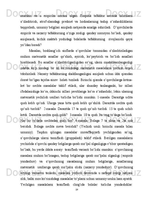 mumkin   va   u   empirika   nomini   olgan.   Empirik   tafakkur   asosida   bilimlarni
o‘zlashtirish,   atrof-olamdagi   predmet   va   hodisalarning   tashqi   o‘xshashliklarini
taqqoslash, umumiy belgilari aniqlash natijasida amalga oshiriladi.  O‘quvchilarda
empirik   va   nazariy   tafakkurning   o‘ziga   xosligi   qanday   nomoyon   bo‘ladi,   qanday
aniqlanadi,   kichik   maktab   yoshidagi   bolalarda   tafakkurning     rivojlanishi   qaysi
yo‘ldan boradi?
Masalan,   boshlang‘ich   sinflarda   o‘quvchilar   tomonidan   o‘zlashtiriladigan
muhim   matematik   amallar   qo‘shish,   ayirish,   ko‘paytirish   va   bo‘lish   amallari
hisoblanadi.   Bu   amallar   o‘zlashtirilganligidan   so‘ng,   ularni   mustahkamlanganligi
odatda   ko‘p   sondagi   bir   xil   ko‘rinishdagi   matematik   masalalarni   yechish   orqali
tekshiriladi.   Nazariy   tafakkurning   shakllanganligini   aniqlash   uchun   ikki   qismdan
iborat bo‘lgan tajriba-sinov   holati tuziladi. Birinchi qismda o‘quvchilarga ketma-
ket   bir   nechta   masalalar   taklif   etiladi,   ular   shunday   tanlanganki,   bir   xillari
ifodalanishiga  ko‘ra,  ikkinchi  xillari   javoblariga   ko‘ra  o‘xshashdir,  lekin  ularning
matematik   yechilish   usullari   turlicha   bo‘lishi   mumkin.   1-masala.   Daraxtga   uchta
qush   kelib   qo‘ndi.   Ularga   yana   bitta   qush   kelib   qo‘shildi.   Daraxtda   nechta   qush
qo‘nib   turibdi?     2-masala.   Daraxtda   17   ta   qush   qo‘nib   turibdi.   13   ta   qush   uchib
ketdi. Daraxtda nechta qush qoldi?    3-masala. 18 ta qush 3ta teng to‘daga bo‘lindi.
Har   bir   to‘dada   nechtadan   qush   bor?   4-masala.   Bolaga   7   ta   olma   va   2ta   nok
berishdi.   Bolaga   nechta   meva   berishdi?   (Yechish   usuli   birinchi   masala   bilan
umumiy).   Taqdim   qilingan   masalalar   muvaffaqiyatli   yechilgandan   so‘ng,
o‘quvchilarga   ularni   tasniflash   (gruppalash)   taklif   etiladi.   Berilgan   masalalarni
yechishda o‘quvchi qanday belgilarga qarab mo‘ljal olganligiga e’tibor qaratadigan
bo‘lsak, bu yerda ikkita asosiy   tasniflash varianti bo‘lishi mumkin: o‘quvchining
masalani   muhim   bo‘lmagan,   tashqi   belgilariga   qarab   mo‘ljalni   olganligi   (empirik
yondashuv)   va   o‘quvchining   masalaning   muhim   belgilariga,   amallarning
matematik     usullariga   qarab   mo‘ljalni   olishi   (nazariy   yondashuv).   O‘quvchining
keyingi   variantni   tanlashi,   masalani   yechish   davomida   u   nafaqat   oxirgi   natijani
oldi, balki mos ko‘rinishdagi masalalar to‘plami uchun umumiy usulni ham ajratdi.
Yechilgan   masalalarni   tasniflash   chog‘ida   bolalar   turlicha   yondashdilar:
19 