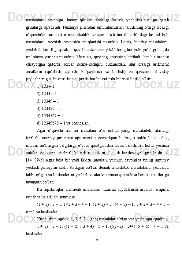 masalalarni   javobiga,   bayon   qilinish   shakliga   hamda   yechilish   usuliga   qarab
gruhlarga   ajratishdi.   Nazariya   jihatidan   umumlashtirish   tahlilining   o‘ziga   xosligi
o‘quvchilar   tomonidan   murakkablik   darajasi   o‘sib   borish   tartibidagi   bir   xil   tipli
masalalarni   yechish   davomida   aniqlanishi   mumkin.   Lekin,   bunday   masalalarni
yechilish tasnifiga qarab, o‘quvchilarda nazariy tahlilning bor yoki yo‘qligi haqida
mulohoza   yuritish   mumkin.   Masalan,   quyidagi   topshiriq   beriladi:   har   bir   taqdim
etilayotgan   qatorda   sonlar   ketma-ketligini   buzmasdan,   ular   orasiga   arifmetik
amallarni   (qo‘shish,   ayirish,   ko‘paytirish   va   bo‘lish)   va   qavslarni   shunday
joylashtiringki, bu amallar natijasida har bir qatorda bir soni hosil bo‘lsin:
1) 123 = 1
2) 1234 = 1
3) 12345 = 1
4) 123456 = 1
5) 1234567 = 1 
6) 12345678 = 1 va boshqalar.
Agar   o‘quvchi   har   bir   masalani   o‘zi   uchun   yangi   masaladek,   ulardagi
tuzilish   umumiy   prinsipini   ajratmasdan   yechadigan   bo‘lsa,   u   holda   bola   tashqi,
muhim bo‘lmagan belgilarga e’tibor qaratganidan darak beradi. Bu holda yechish
xatolar   va   ularni   tekshirib   ko‘rish   metodi   orqali   olib   borilayoganligini   bildiradi.
[14.   29-b]   Agar   bola   bir   yoki   ikkita   masalani   yechish   davomida   uning   umumiy
yechish   prinsipini   kashf   etadigan   bo‘lsa,   demak   u   daslabki   masalalarni   yechishni
tahlil qilgan va boshqalarini yechishda ulardan chiqargan xulosa hamda shartlariga
tayangan bo‘ladi.
Bu   topshiriqlar   arifmetik   amllardan   tizimsiz   foydalanish   asosida,   empirik
ravishda bajarilishi mumkin:
(1 + 2) : 3 = 1; 1×2 + 3 – 4 = 1; (1 + 2) × 3 : (4 + 5) = 1; 1 + 2 + 3 – 4 + 5 –
6 = 1 va boshqalar.
Xuddi shuningdek  1, 3, 5, 7... (toq) masalalar o‘ziga xos yechimga egadir: (
1 +  2)   :  3  = 1;   ((1 +  2)   :  3  + 4)  :   5 = 1;   (((1+2)   :  3+4)  :5 +  6)   :  7  = 1  va
boshqalar.
20 
