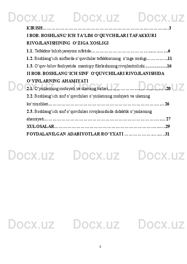 KIRISH………………………………………………………… …. ……… …. ….3
I BOB. BOSHLANG‘ICH TA’LIM O‘QUVCHILARI TAFAKKURI 
RIVOJLANISHINING  O‘ZIGA XOSLIGI
1.1.  Tafakkur bilish jarayoni sifatida …………………………………....…..…....6
1.2.  Boshlang‘ich sinflarda o‘quvchilar tafakkurining  o‘ziga xosligi …………...11
1.3.   O‘quv-biluv faoliyatida  mantiqiy fikrlashining rivojlantirilishi ...... ............ ..16
II  BOB. BOSHLANG‘ICH SINF  O‘QUVCHILARI RIVOJLANISHIDA 
O‘YINLARNING AHAMIYATI
2.1.  O‘yinlarining mohiyati va ularning turlari …………… ….. ……… .... … . …..2 0
2.2.   Boshlang‘ich sinf o‘quvchilari o‘yinlarining mohiyati va ularning 
ko‘rinishlari ……………………………………………………………….….…26
2.3.  Boshlang‘ich sinf o‘quvchilari rivojlanishida didaktik o‘yinlarning 
ahamiyati ……………………………………………………………… ….….. … 27
XULOSALAR…………………………………………………… ……. … .. ….. 29
FOYDALANILGAN ADABIYOTLAR RO‘YXATI ……………… . … .. … ..31
3 