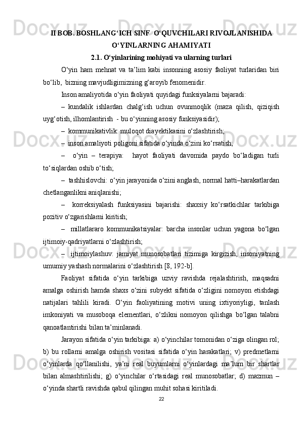 II  BOB. BOSHLANG‘ICH SINF  O‘QUVCHILARI RIVOJLANISHIDA
O‘YINLARNING AHAMIYATI
2.1. O‘yinlarining mohiyati va ularning turlari
O‘yin   ham   mehnat   va   ta’lim   kabi   insonning   asosiy   faoliyat   turlaridan   biri
bo‘lib,  bizning mavjudligimizning g‘aroyib fenomenidir.
Inson amaliyotida o‘yin faoliyati quyidagi funksiyalarni bajaradi:
–   kundalik   ishlardan   chalg‘ish   uchun   ovunmoqlik   (maza   qilish,   qiziqish
uyg‘otish, ilhomlantirish  - bu o‘yinning asosiy funksiyasidir);
–  kommunikativlik: muloqot diayektikasini o‘zlashtirish;
–    inson amaliyoti poligoni sifatida o‘yinda o‘zini ko‘rsatish;
–     o‘yin   –   terapiya:     hayot   faoliyati   davomida   paydo   bo‘ladigan   turli
to‘siqlardan oshib o‘tish;
–  tashhislovchi: o‘yin jarayonida o‘zini anglash, normal hatti–harakatlardan
chetlanganlikni aniqlanishi;
–     korreksiyalash   funksiyasini   bajarishi:   shaxsiy   ko‘rsatkichlar   tarkibiga
pozitiv o‘zgarishlarni kiritish; 
–     millatlararo   kommunikatsiyalar:   barcha   insonlar   uchun   yagona   bo‘lgan
ijtimoiy-qadriyatlarni o‘zlashtirish; 
–     ijtimoiylashuv:   jamiyat   munosobatlari   tizimiga   kirgizish,   insoniyatning
umumiy yashash normalarini o‘zlashtirish [8, 192-b]. 
Faoliyat   sifatida   o‘yin   tarkibiga   uzviy   ravishda   rejalashtirish,   maqsadni
amalga   oshirish   hamda   shaxs   o‘zini   subyekt   sifatida   o‘zligini   nomoyon   etishdagi
natijalari   tahlili   kiradi.   O‘yin   faoliyatining   motivi   uning   ixtiyoriyligi,   tanlash
imkoniyati   va   musoboqa   elementlari,   o‘zlikni   nomoyon   qilishga   bo‘lgan   talabni
qanoatlantirishi bilan ta’minlanadi. 
Jarayon sifatida o‘yin tarkibiga: a) o‘yinchilar tomonidan o‘ziga olingan rol;
b)   bu   rollarni   amalga   oshirish   vositasi   sifatida   o‘yin   harakatlari;   v)   predmetlarni
o‘yinlarda   qo‘llanilishi,   ya’ni   real   buyumlarni   o‘yinlardagi   ma’lum   bir   shartlar
bilan   almashtirilishi;   g)   o‘yinchilar   o‘rtasidagi   real   munosobatlar;   d)   mazmun   –
o‘yinda shartli ravishda qabul qilingan muhit sohasi kiritiladi. 
22 