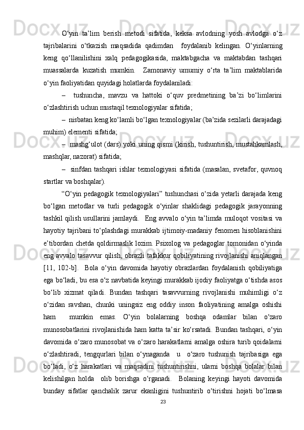 O‘yin   ta’lim   berish   metodi   sifatida,   keksa   avlodning   yosh   avlodga   o‘z
tajribalarini   o‘tkazish   maqsadida   qadimdan     foydalanib   kelingan.   O‘yinlarning
keng   qo‘llanilishini   xalq   pedagogikasida,   maktabgacha   va   maktabdan   tashqari
muassalarda   kuzatish   mumkin.     Zamonaviy   umumiy   o‘rta   ta’lim   maktablarida
o‘yin faoliyatidan quyidagi holatlarda foydalaniladi:
–     tushuncha,   mavzu   va   hattoki   o‘quv   predmetining   ba’zi   bo‘limlarini
o‘zlashtirish uchun mustaqil texnologiyalar sifatida; 
–  nisbatan keng ko‘lamli bo‘lgan texnologiyalar (ba’zida sezilarli darajadagi
muhim) elementi sifatida; 
–   mashg‘ulot (dars) yoki uning qismi (kirish, tushuntirish, mustahkamlash,
mashqlar, nazorat) sifatida; 
–     sinfdan   tashqari   ishlar   texnologiyasi   sifatida   (masalan,   svetafor,   quvnoq
startlar va boshqalar).
“O‘yin pedagogik texnologiyalari” tushunchasi  o‘zida yetarli darajada keng
bo‘lgan   metodlar   va   turli   pedagogik   o‘yinlar   shaklidagi   pedagogik   jarayonning
tashkil  qilish  usullarini  jamlaydi.    Eng  avvalo  o‘yin  ta’limda  muloqot   vositasi   va
hayotiy tajribani to‘plashdagi  murakkab ijtimoiy-madaniy fenomen hisoblanishini
e’tibordan   chetda   qoldirmaslik   lozim.  Psixolog   va   pedagoglar   tomonidan   o‘yinda
eng avvalo tasavvur  qilish, obrazli  tafakkur  qobiliyatining rivojlanishi  aniqlangan
[11,   102-b].     Bola   o‘yin   davomida   hayotiy   obrazlardan   foydalanish   qobiliyatiga
ega bo‘ladi, bu esa o‘z navbatida keyingi murakkab ijodiy faoliyatga o‘tishda asos
bo‘lib   xizmat   qiladi.   Bundan   tashqari   tasavvurning   rivojlanishi   muhimligi   o‘z
o‘zidan   ravshan,   chunki   uningsiz   eng   oddiy   inson   faoliyatining   amalga   oshishi
ham     mumkin   emas.   O‘yin   bolalarning   boshqa   odamlar   bilan   o‘zaro
munosobatlarini  rivojlanishida  ham  katta ta’sir  ko‘rsatadi.  Bundan tashqari, o‘yin
davomida o‘zaro munosobat va o‘zaro harakatlarni amalga oshira turib qoidalarni
o‘zlashtiradi,   tengqurlari   bilan   o‘ynaganda     u     o‘zaro   tushunish   tajribasiga   ega
bo‘ladi,   o‘z   harakatlari   va   maqsadini   tushuntirishni,   ularni   boshqa   bolalar   bilan
kelishilgan   holda     olib   borishga   o‘rganadi.     Bolaning   keyingi   hayoti   davomida
bunday   sifatlar   qanchalik   zarur   ekanligini   tushuntirib   o‘tirishni   hojati   bo‘lmasa
23 