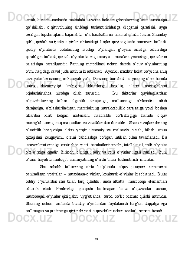 kerak, birinchi navbatda maktabda, u yerda bola tengdoshlarining katta jamoasiga
qo‘shilishi,   o‘qituvchining   sinfdagi   tushuntirishlariga   diqqatini   qaratishi,   uyga
berilgan topshiriqlarni bajarishda   o‘z harakatlarini nazorat qilishi lozim. Shunday
qilib, qoidali va ijodiy o‘yinlar o‘rtasidagi farqlar quyidagilarda nomoyon bo‘ladi:
ijodiy   o‘yinlarda   bolalarning   faolligi   o‘ylangan   g‘oyani   amalga   oshirishga
qaratilgan bo‘ladi, qoidali o‘yinlarda eng asosiysi – masalani yechishga, qoidalarni
bajarishga   qaratilgandir.   Fanning   metodikasi   uchun   darsda   o‘quv   o‘yinlarining
o‘rni haqidagi savol juda muhim hisoblanadi. Ayonki, mazkur holat bo‘yicha aniq
tavsiyalar berishning imkoniyati yo‘q. Darsning borishida   o‘yinning o‘rni hamda
uning   davomiyligi   ko‘pgina   faktorlarga   bog‘liq,   ularni   mashg‘ulotni
rejalashtirishda   hisobga   olish   zarurdir.       Bu   faktorlar   quyidagilardan:
o‘quvchilarning   ta’lim   olganlik   darajasiga,   ma’lumotga   o‘zlashtira   olish
darajasiga,   o‘zlashtiriladigan   materialning   murakkablilik   darajasiga   yoki   boshqa
tillardan   kirib   kelgan   materialni   nazoratda   bo‘lishligiga   hamda   o‘quv
mashg‘ulotining aniq maqsadlari va vazifalaridan iboratdir.  Shaxs rivojlanishining
o‘smirlik   bosqichiga   o‘tish   yorqin   jismoniy   va   ma’naviy   o‘sish,   bilish   uchun
qiziqishni   kengayishi,   o‘zini   baholashga   bo‘lgan   intilish   bilan   tavsiflanadi.   Bu
jarayonlarni amalga oshirishda sport, harakatlantiruvchi, intellektual, rolli o‘yinlar
o‘z   o‘rniga   egadir.   Birinchi   o‘ringa   ijodiy   va   rolli   o‘yinlar   ilgari   suriladi.   Buni
o‘smir hayotida muloqot  ahamiyatining o‘sishi bilan  tushuntirish  mumkin.
  Shu   sababli   ta’limning   o‘rta   bo‘g‘inida   o‘quv   jarayoni   samarasini
oshiradigan   vositalar   –   musobaqa-o‘yinlar,   konkursli-o‘yinlar   hisoblanadi.   Bular
oddiy   o‘yinlardan   shu   bilan   farq   qiladiki,   unda   albatta     musoboqa   elementlari
ishtirok   etadi.   Predmetga   qiziqishi   bo‘lmagan   ba’zi   o‘quvchilar   uchun,
musoboqali-o‘yinlar   qiziqishni   uyg‘otishda     turtki   bo‘lib   xizmat   qilishi   mumkin.
Shuning   uchun,   sinflarda   bunday   o‘yinlardan   foydalanish   turg‘un   diqqatga   ega
bo‘lmagan va predmetga qiziqishi past o‘quvchilar uchun sezilarli samara beradi. 
24