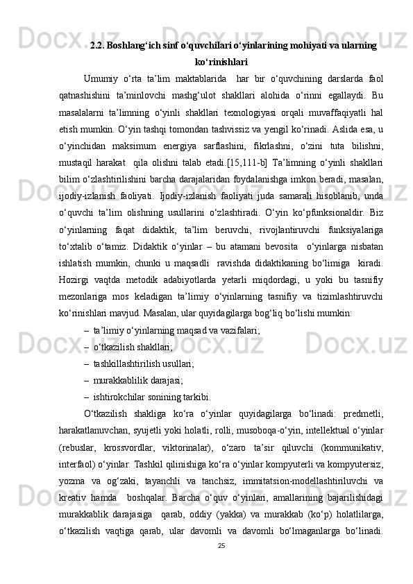 2.2. Boshlang‘ich sinf o‘quvchilari o‘yinlarining mohiyati va ularning
ko‘rinishlari
Umumiy   o‘rta   ta’lim   maktablarida     har   bir   o‘quvchining   darslarda   faol
qatnashishini   ta’minlovchi   mashg‘ulot   shakllari   alohida   o‘rinni   egallaydi.   Bu
masalalarni   ta’limning   o‘yinli   shakllari   texnologiyasi   orqali   muvaffaqiyatli   hal
etish mumkin. O‘yin tashqi tomondan tashvissiz va yengil ko‘rinadi. Aslida esa, u
o‘yinchidan   maksimum   energiya   sarflashini,   fikrlashni,   o‘zini   tuta   bilishni,
mustaqil   harakat     qila   olishni   talab   etadi.[15,111-b]   Ta’limning   o‘yinli   shakllari
bilim  o‘zlashtirilishini  barcha darajalaridan foydalanishga imkon beradi, masalan,
ijodiy-izlanish   faoliyati.   Ijodiy-izlanish   faoliyati   juda   samarali   hisoblanib,   unda
o‘quvchi   ta’lim   olishning   usullarini   o‘zlashtiradi.   O‘yin   ko‘pfunksionaldir.   Biz
o‘yinlarning   faqat   didaktik,   ta’lim   beruvchi,   rivojlantiruvchi   funksiyalariga
to‘xtalib   o‘tamiz.   Didaktik   o‘yinlar   –   bu   atamani   bevosita     o‘yinlarga   nisbatan
ishlatish   mumkin,   chunki   u   maqsadli     ravishda   didaktikaning   bo‘limiga     kiradi.
Hozirgi   vaqtda   metodik   adabiyotlarda   yetarli   miqdordagi,   u   yoki   bu   tasnifiy
mezonlariga   mos   keladigan   ta’limiy   o‘yinlarning   tasnifiy   va   tizimlashtiruvchi
ko‘rinishlari mavjud. Masalan, ular quyidagilarga bog‘liq bo‘lishi mumkin: 
–  ta’limiy o‘yinlarning maqsad va vazifalari;
–  o‘tkazilish shakllari;
–  tashkillashtirilish usullari;
–  murakkablilik darajasi;
–  ishtirokchilar sonining tarkibi.
O‘tkazilish   shakliga   ko‘ra   o‘yinlar   quyidagilarga   bo‘linadi:   predmetli,
harakatlanuvchan, syujetli yoki holatli, rolli, musoboqa-o‘yin, intellektual o‘yinlar
(rebuslar,   krossvordlar,   viktorinalar),   o‘zaro   ta’sir   qiluvchi   (kommunikativ,
interfaol) o‘yinlar. Tashkil qilinishiga ko‘ra o‘yinlar kompyuterli va kompyutersiz,
yozma   va   og‘zaki,   tayanchli   va   tanchsiz,   immitatsion-modellashtiriluvchi   va
kreativ   hamda     boshqalar.   Barcha   o‘quv   o‘yinlari,   amallarining   bajarilishidagi
murakkablik   darajasiga     qarab,   oddiy   (yakka)   va   murakkab   (ko‘p)   holatlilarga,
o‘tkazilish   vaqtiga   qarab,   ular   davomli   va   davomli   bo‘lmaganlarga   bo‘linadi.
25 