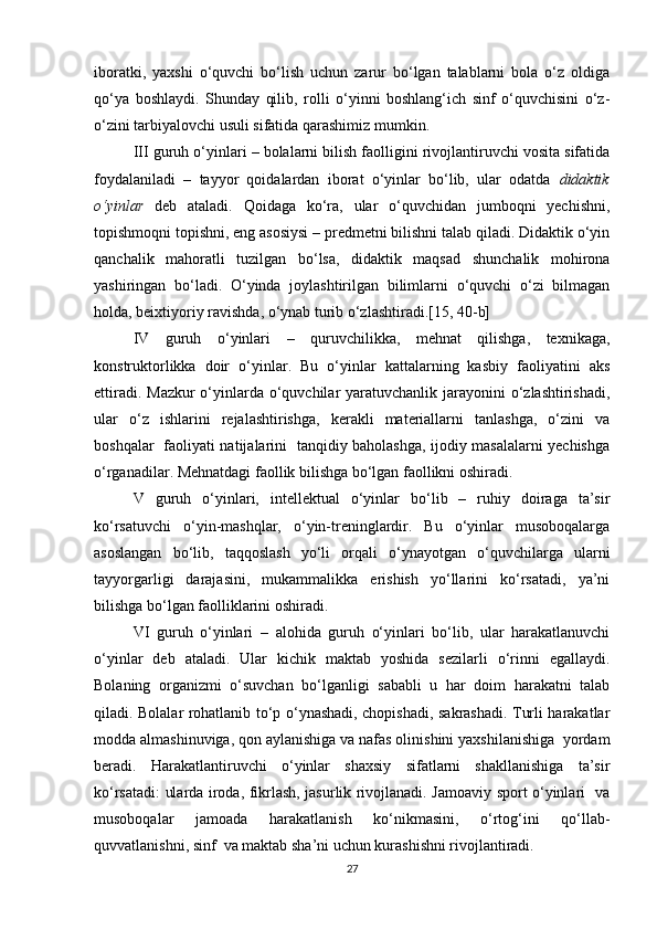 iboratki,   yaxshi   o‘quvchi   bo‘lish   uchun   zarur   bo‘lgan   talablarni   bola   o‘z   oldiga
qo‘ya   boshlaydi.   Shunday   qilib,   rolli   o‘yinni   boshlang‘ich   sinf   o‘quvchisini   o‘z-
o‘zini tarbiyalovchi usuli sifatida qarashimiz mumkin.
III guruh   o‘yinlari – bolalarni bilish faolligini rivojlantiruvchi vosita sifatida
foydalaniladi   –   tayyor   qoidalardan   iborat   o‘yinlar   bo‘lib,   ular   odatda   didaktik
o‘yinlar   deb   ataladi.   Qoidaga   ko‘ra,   ular   o‘quvchidan   jumboqni   yechishni,
topishmoqni topishni, eng asosiysi – predmetni bilishni talab qiladi. Didaktik o‘yin
qanchalik   mahoratli   tuzilgan   bo‘lsa,   didaktik   maqsad   shunchalik   mohirona
yashiringan   bo‘ladi.   O‘yinda   joylashtirilgan   bilimlarni   o‘quvchi   o‘zi   bilmagan
holda, beixtiyoriy ravishda, o‘ynab turib o‘zlashtiradi.[15, 40-b]
IV   guruh   o‘yinlari   –   quruvchilikka,   mehnat   qilishga,   texnikaga,
konstruktorlikka   doir   o‘yinlar.   Bu   o‘yinlar   kattalarning   kasbiy   faoliyatini   aks
ettiradi. Mazkur  o‘yinlarda o‘quvchilar yaratuvchanlik jarayonini o‘zlashtirishadi,
ular   o‘z   ishlarini   rejalashtirishga,   kerakli   materiallarni   tanlashga,   o‘zini   va
boshqalar   faoliyati natijalarini   tanqidiy baholashga, ijodiy masalalarni yechishga
o‘rganadilar. Mehnatdagi faollik bilishga bo‘lgan faollikni oshiradi.
V   guruh   o‘yinlari,   intellektual   o‘yinlar   bo‘lib   –   ruhiy   doiraga   ta’sir
ko‘rsatuvchi   o‘yin-mashqlar,   o‘yin-treninglardir.   Bu   o‘yinlar   musoboqalarga
asoslangan   bo‘lib,   taqqoslash   yo‘li   orqali   o‘ynayotgan   o‘quvchilarga   ularni
tayyorgarligi   darajasini,   mukammalikka   erishish   yo‘llarini   ko‘rsatadi,   ya’ni
bilishga bo‘lgan faolliklarini oshiradi. 
VI   guruh   o‘yinlari   –   alohida   guruh   o‘yinlari   bo‘lib,   ular   harakatlanuvchi
o‘yinlar   deb   ataladi.   Ular   kichik   maktab   yoshida   sezilarli   o‘rinni   egallaydi.
Bolaning   organizmi   o‘suvchan   bo‘lganligi   sababli   u   har   doim   harakatni   talab
qiladi. Bolalar rohatlanib to‘p o‘ynashadi, chopishadi, sakrashadi. Turli harakatlar
modda almashinuviga, qon aylanishiga va nafas olinishini yaxshilanishiga  yordam
beradi.   Harakatlantiruvchi   o‘yinlar   shaxsiy   sifatlarni   shakllanishiga   ta’sir
ko‘rsatadi: ularda iroda, fikrlash, jasurlik rivojlanadi. Jamoaviy sport o‘yinlari   va
musoboqalar   jamoada   harakatlanish   ko‘nikmasini,   o‘rtog‘ini   qo‘llab-
quvvatlanishni, sinf  va maktab sha’ni uchun kurashishni rivojlantiradi. 
27 