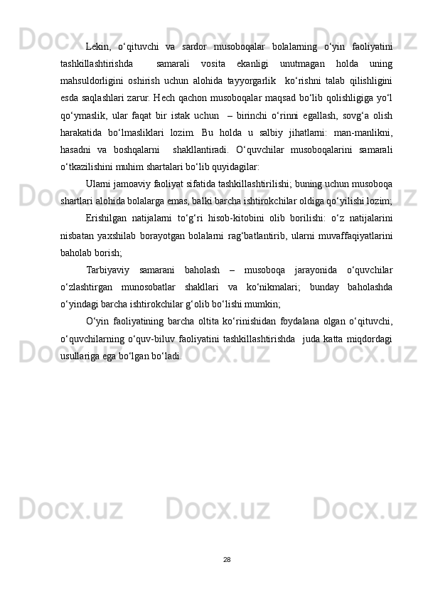 Lekin,   o‘qituvchi   va   sardor   musoboqalar   bolalarning   o‘yin   faoliyatini
tashkillashtirishda     samarali   vosita   ekanligi   unutmagan   holda   uning
mahsuldorligini   oshirish   uchun   alohida   tayyorgarlik     ko‘rishni   talab   qilishligini
esda saqlashlari  zarur. Hech qachon musoboqalar maqsad bo‘lib qolishligiga yo‘l
qo‘ymaslik,   ular   faqat   bir   istak   uchun     –   birinchi   o‘rinni   egallash,   sovg‘a   olish
harakatida   bo‘lmasliklari   lozim.   Bu   holda   u   salbiy   jihatlarni:   man-manlikni,
hasadni   va   boshqalarni     shakllantiradi.   O‘quvchilar   musoboqalarini   samarali
o‘tkazilishini muhim shartalari bo‘lib quyidagilar:
Ularni jamoaviy faoliyat sifatida tashkillashtirilishi; buning uchun musoboqa
shartlari alohida bolalarga emas, balki barcha ishtirokchilar oldiga qo‘yilishi lozim;
Erishilgan   natijalarni   to‘g‘ri   hisob-kitobini   olib   borilishi:   o‘z   natijalarini
nisbatan   yaxshilab   borayotgan   bolalarni   rag‘batlantirib,   ularni   muvaffaqiyatlarini
baholab borish;
Tarbiyaviy   samarani   baholash   –   musoboqa   jarayonida   o‘quvchilar
o‘zlashtirgan   munosobatlar   shakllari   va   ko‘nikmalari;   bunday   baholashda
o‘yindagi barcha ishtirokchilar g‘olib bo‘lishi mumkin;
O‘yin   faoliyatining   barcha   oltita   ko‘rinishidan   foydalana   olgan   o‘qituvchi,
o‘quvchilarning   o‘quv-biluv   faoliyatini   tashkillashtirishda     juda   katta   miqdordagi
usullariga ega bo‘lgan bo‘ladi.
28 