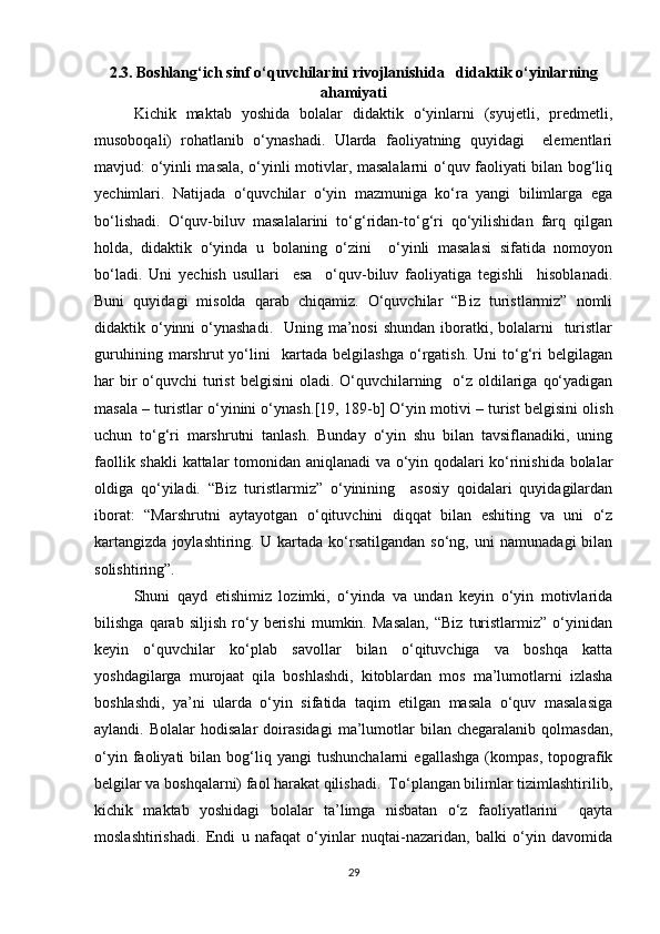 2.3. Boshlang‘ich sinf o‘quvchilarini rivojlanishida   didaktik o‘yinlarning
ahamiyati
Kichik   maktab   yoshida   bolalar   didaktik   o‘yinlarni   (syujetli,   predmetli,
musoboqali)   rohatlanib   o‘ynashadi.   Ularda   faoliyatning   quyidagi     elementlari
mavjud: o‘yinli masala, o‘yinli motivlar, masalalarni o‘quv faoliyati bilan bog‘liq
yechimlari.   Natijada   o‘quvchilar   o‘yin   mazmuniga   ko‘ra   yangi   bilimlarga   ega
bo‘lishadi.   O‘quv-biluv   masalalarini   to‘g‘ridan-to‘g‘ri   qo‘yilishidan   farq   qilgan
holda,   didaktik   o‘yinda   u   bolaning   o‘zini     o‘yinli   masalasi   sifatida   nomoyon
bo‘ladi.   Uni   yechish   usullari     esa     o‘quv-biluv   faoliyatiga   tegishli     hisoblanadi.
Buni   quyidagi   misolda   qarab   chiqamiz.   O‘quvchilar   “Biz   turistlarmiz”   nomli
didaktik o‘yinni  o‘ynashadi.   Uning ma’nosi  shundan iboratki, bolalarni    turistlar
guruhining   marshrut   yo‘lini     kartada   belgilashga   o‘rgatish.   Uni   to‘g‘ri   belgilagan
har  bir  o‘quvchi  turist  belgisini  oladi. O‘quvchilarning   o‘z oldilariga  qo‘yadigan
masala – turistlar o‘yinini o‘ynash. [19, 189 -b ]  O‘yin motivi – turist belgisini olish
uchun   to‘g‘ri   marshrutni   tanlash.   Bunday   o‘yin   shu   bilan   tavsiflanadiki,   uning
faollik shakli  kattalar tomonidan aniqlanadi va o‘yin qodalari ko‘rinishida bolalar
oldiga   qo‘yiladi.   “Biz   turistlarmiz”   o‘yinining     asosiy   qoidalari   quyidagilardan
iborat:   “Marshrutni   aytayotgan   o‘qituvchini   diqqat   bilan   eshiting   va   uni   o‘z
kartangizda   joylashtiring.   U   kartada   ko‘rsatilgandan   so‘ng,   uni   namunadagi   bilan
solishtiring”.
Shuni   qayd   etishimiz   lozimki,   o‘yinda   va   undan   keyin   o‘yin   motivlarida
bilishga   qarab   siljish   ro‘y   berishi   mumkin.   Masalan,   “Biz   turistlarmiz”   o‘yinidan
keyin   o‘quvchilar   ko‘plab   savollar   bilan   o‘qituvchiga   va   boshqa   katta
yoshdagilarga   murojaat   qila   boshlashdi,   kitoblardan   mos   ma’lumotlarni   izlasha
boshlashdi,   ya’ni   ularda   o‘yin   sifatida   taqim   etilgan   masala   o‘quv   masalasiga
aylandi.  Bolalar   hodisalar   doirasidagi   ma’lumotlar   bilan   chegaralanib  qolmasdan,
o‘yin   faoliyati   bilan  bog‘liq  yangi   tushunchalarni   egallashga   (kompas,   topografik
belgilar va boshqalarni) faol harakat qilishadi.  To‘plangan bilimlar tizimlashtirilib,
kichik   maktab   yoshidagi   bolalar   ta’limga   nisbatan   o‘z   faoliyatlarini     qayta
moslashtirishadi.   Endi   u   nafaqat   o‘yinlar   nuqtai-nazaridan,   balki   o‘yin   davomida
29 