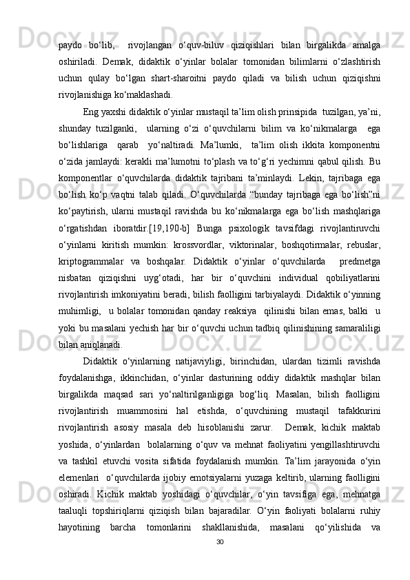 paydo   bo‘lib,     rivojlangan   o‘quv-biluv   qiziqishlari   bilan   birgalikda   amalga
oshiriladi.   Demak,   didaktik   o‘yinlar   bolalar   tomonidan   bilimlarni   o‘zlashtirish
uchun   qulay   bo‘lgan   shart-sharoitni   paydo   qiladi   va   bilish   uchun   qiziqishni
rivojlanishiga ko‘maklashadi. 
Eng yaxshi didaktik o‘yinlar mustaqil ta’lim olish prinsipida  tuzilgan, ya’ni,
shunday   tuzilganki,     ularning   o‘zi   o‘quvchilarni   bilim   va   ko‘nikmalarga     ega
bo‘lishlariga     qarab     yo‘naltiradi.   Ma’lumki,     ta’lim   olish   ikkita   komponentni
o‘zida jamlaydi: kerakli ma’lumotni to‘plash va to‘g‘ri yechimni  qabul qilish. Bu
komponentlar   o‘quvchilarda   didaktik   tajribani   ta’minlaydi.   Lekin,   tajribaga   ega
bo‘lish   ko‘p   vaqtni   talab   qiladi.   O‘quvchilarda   “bunday   tajribaga   ega   bo‘lish”ni
ko‘paytirish,   ularni   mustaqil   ravishda   bu   ko‘nikmalarga   ega   bo‘lish   mashqlariga
o‘rgatishdan   iboratdir.[19,190-b]   Bunga   psixologik   tavsifdagi   rivojlantiruvchi
o‘yinlarni   kiritish   mumkin:   krossvordlar,   viktorinalar,   boshqotirmalar,   rebuslar,
kriptogrammalar   va   boshqalar.   Didaktik   o‘yinlar   o‘quvchilarda     predmetga
nisbatan   qiziqishni   uyg‘otadi,   har   bir   o‘quvchini   individual   qobiliyatlarini
rivojlantirish imkoniyatini beradi, bilish faolligini tarbiyalaydi. Didaktik o‘yinning
muhimligi,     u   bolalar   tomonidan   qanday   reaksiya     qilinishi   bilan   emas,   balki     u
yoki bu masalani yechish har bir o‘quvchi uchun tadbiq qilinishining samaraliligi
bilan aniqlanadi.
Didaktik   o‘yinlarning   natijaviyligi,   birinchidan,   ulardan   tizimli   ravishda
foydalanishga,   ikkinchidan,   o‘yinlar   dasturining   oddiy   didaktik   mashqlar   bilan
birgalikda   maqsad   sari   yo‘naltirilganligiga   bog‘liq.   Masalan,   bilish   faolligini
rivojlantirish   muammosini   hal   etishda,   o‘quvchining   mustaqil   tafakkurini
rivojlantirish   asosiy   masala   deb   hisoblanishi   zarur.     Demak,   kichik   maktab
yoshida,   o‘yinlardan     bolalarning   o‘quv   va   mehnat   faoliyatini   yengillashtiruvchi
va   tashkil   etuvchi   vosita   sifatida   foydalanish   mumkin.   Ta’lim   jarayonida   o‘yin
elemenlari     o‘quvchilarda   ijobiy   emotsiyalarni   yuzaga   keltirib,   ularning   faolligini
oshiradi.   Kichik   maktab   yoshidagi   o‘quvchilar,   o‘yin   tavsifiga   ega,   mehnatga
taaluqli   topshiriqlarni   qiziqish   bilan   bajaradilar.   O‘yin   faoliyati   bolalarni   ruhiy
hayotining   barcha   tomonlarini   shakllanishida,   masalani   qo‘yilishida   va
30 