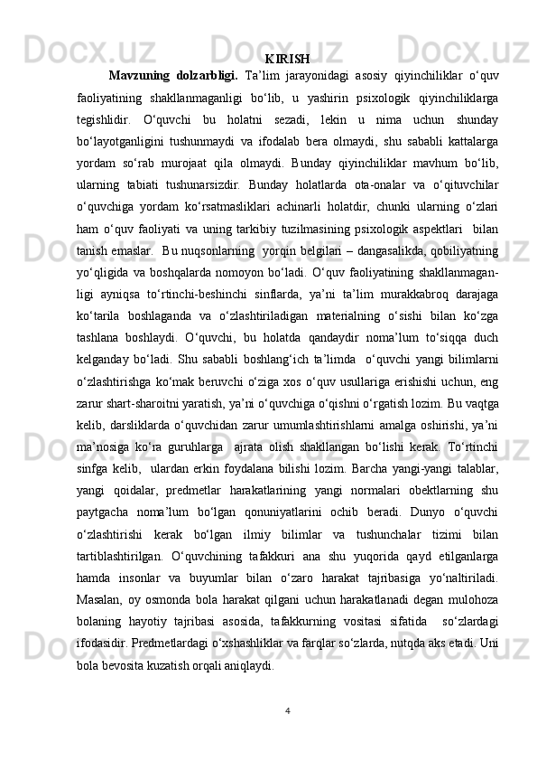 KIRISH
Mavzuning   dolzarbligi.   Ta’lim   jarayonidagi   asosiy   qiyinchiliklar   o‘quv
faoliyatining   shakllanmaganligi   bo‘lib,   u   yashirin   psixologik   qiyinchiliklarga
tegishlidir.   O‘quvchi   bu   holatni   sezadi,   lekin   u   nima   uchun   shunday
bo‘layotganligini   tushunmaydi   va   ifodalab   bera   olmaydi,   shu   sababli   kattalarga
yordam   so‘rab   murojaat   qila   olmaydi.   Bunday   qiyinchiliklar   mavhum   bo‘lib,
ularning   tabiati   tushunarsizdir.   Bunday   holatlarda   ota-onalar   va   o‘qituvchilar
o‘quvchiga   yordam   ko‘rsatmasliklari   achinarli   holatdir,   chunki   ularning   o‘zlari
ham   o‘quv   faoliyati   va   uning   tarkibiy   tuzilmasining   psixologik   aspektlari     bilan
tanish emaslar.    Bu nuqsonlarning   yorqin belgilari  – dangasalikda,  qobiliyatning
yo‘qligida   va   boshqalarda   nomoyon   bo‘ladi.   O‘quv   faoliyatining   shakllanmagan-
ligi   ayniqsa   to‘rtinchi-beshinchi   sinflarda,   ya’ni   ta’lim   murakkabroq   darajaga
ko‘tarila   boshlaganda   va   o‘zlashtiriladigan   materialning   o‘sishi   bilan   ko‘zga
tashlana   boshlaydi.   O‘quvchi,   bu   holatda   qandaydir   noma’lum   to‘siqqa   duch
kelganday   bo‘ladi.   Shu   sababli   boshlang‘ich   ta’limda     o‘quvchi   yangi   bilimlarni
o‘zlashtirishga   ko‘mak   beruvchi   o‘ziga   xos   o‘quv   usullariga   erishishi   uchun,   eng
zarur shart-sharoitni yaratish, ya’ni o‘quvchiga o‘qishni o‘rgatish lozim.   Bu vaqtga
kelib,   darsliklarda   o‘quvchidan   zarur   umumlashtirishlarni   amalga   oshirishi,   ya’ni
ma’nosiga   ko‘ra   guruhlarga     ajrata   olish   shakllangan   bo‘lishi   kerak.   To‘rtinchi
sinfga   kelib,     ulardan   erkin   foydalana   bilishi   lozim.   Barcha   yangi-yangi   talablar,
yangi   qoidalar,   predmetlar   harakatlarining   yangi   normalari   obektlarning   shu
paytgacha   noma’lum   bo‘lgan   qonuniyatlarini   ochib   beradi.   Dunyo   o‘quvchi
o‘zlashtirishi   kerak   bo‘lgan   ilmiy   bilimlar   va   tushunchalar   tizimi   bilan
tartiblashtirilgan.   O‘quvchining   tafakkuri   ana   shu   yuqorida   qayd   etilganlarga
hamda   insonlar   va   buyumlar   bilan   o‘zaro   harakat   tajribasiga   yo‘naltiriladi.
Masalan,   oy   osmonda   bola   harakat   qilgani   uchun   harakatlanadi   degan   mulohoza
bolaning   hayotiy   tajribasi   asosida,   tafakkurning   vositasi   sifatida     so‘zlardagi
ifodasidir. Predmetlardagi o‘xshashliklar va farqlar so‘zlarda, nutqda aks etadi. Uni
bola bevosita kuzatish orqali aniqlaydi.
4 