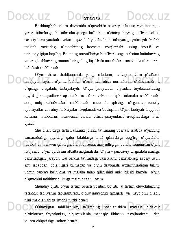 XULOSA
Boshlang‘ich   ta’lim   davomida   o‘quvchida   nazariy   tafakkur   rivojlanadi,   u
yangi   bilimlarga,   ko‘nikmalarga   ega   bo‘ladi   –   o‘zining   keyingi   ta’limi   uchun
zaruriy baza yaratadi. Lekin o‘quv faoliyati  bu bilan nihoyasiga  yetmaydi:  kichik
maktab   yoshidagi   o‘quvchining   bevosita   rivojlanishi   uning   tavsifi   va
natijaviyligiga bog‘liq. Bolaning muvaffaqiyatli ta’limi, unga nisbatan kattalarning
va tengdoshlarining munosobatiga bog‘liq. Unda ana shular asosida o‘z-o‘zini aniq
baholash shakllanadi.
O‘yin   shaxs   shakllanishida   yangi   sifatlarni,   undagi   muhim   jihatlarni
aniqlaydi;   aynan   o‘yinda   bolalar   o‘zini   tuta   olish   normalarini   o‘zlashtiradi,   u
o‘qishga   o‘rgatadi,   tarbiyalaydi.   O‘quv   jarayonida   o‘yindan   foydalanishning
quyidagi   maqsadlarini   ajratib   ko‘rsatish   mumkin:   aniq   ko‘nikmalar   shakllanadi;
aniq   nutq   ko‘nikmalari   shakllanadi;   muomola   qilishga   o‘rganadi;   zaruriy
qobiliyatlar va ruhiy funksiyalar rivojlanadi va boshqalar. O‘yin faoliyati diqqatni,
xotirani,   tafakkurni,   tasavvurni,   barcha   bilish   jarayonlarni   rivojlanishiga   ta’sir
qiladi.
Shu   bilan   birga   ta’kidlashimiz   joizki,   ta’limning   vositasi   sifatida   o‘yinning
samaradorligi   quyidagi   qator   talablarga   amal   qilinishiga   bog‘liq:   o‘quvchilar
harakat va tasavvur qiladigan holatni, rejani mavjudligiga; bolalar tomonidan o‘yin
natijasini, o‘yin qoidasini albatta anglanilishi. O‘yin – jamoaviy birgalikda amalga
oshiriladigan   jarayon.   Bu   barcha   ta’limdagi   vazifalarni   oshirishdagi   asosiy   usul,
shu   sababdan:   bola   ilgari   bilmagan   va   o‘yin   davomida   o‘zlashtiradigan   bilimi
uchun   qanday   ko‘nikma   va   malaka   talab   qilinishini   aniq   bilishi   hamda     o‘yin
o‘quvchini tafakkur qilishga majbur etishi lozim.
Shunday   qilib,   o‘yin   ta’lim   berish   vositasi   bo‘lib,     u   ta’lim   oluvchilarning
tafakkur  faoliyatini  faollashtiradi, o‘quv jarayonini qiziqarli   va   hayojonli qiladi,
tilni shakllanishiga  kuchli turtki beradi.
O‘tkazilgan   tahlillarimiz,   ta’limning   boshlanishida   maxsus   didaktik
o‘yinlardan   foydalanish,   o‘quvchilarda   mantiqiy   fiklashni   rivojlantiradi     deb
xulosa chiqarishga imkon beradi.
32 