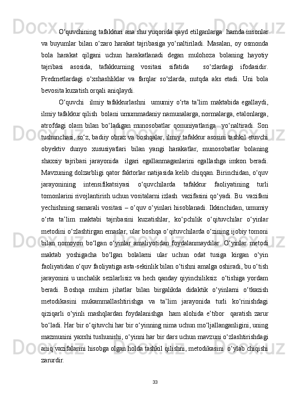 O‘quvchining tafakkuri ana shu yuqorida qayd etilganlarga   hamda insonlar
va  buyumlar   bilan   o‘zaro  harakat   tajribasiga   yo‘naltiriladi.   Masalan,   oy  osmonda
bola   harakat   qilgani   uchun   harakatlanadi   degan   mulohoza   bolaning   hayotiy
tajribasi   asosida,   tafakkurning   vositasi   sifatida     so‘zlardagi   ifodasidir.
Predmetlardagi   o‘xshashliklar   va   farqlar   so‘zlarda,   nutqda   aks   etadi.   Uni   bola
bevosita kuzatish orqali aniqlaydi.
O‘quvchi     ilmiy   tafakkurlashni     umumiy   o‘rta   ta’lim   maktabida   egallaydi,
ilmiy tafakkur qilish  bolani umummadaniy namunalarga, normalarga, etalonlarga,
atrofdagi   olam   bilan   bo‘ladigan   munosobatlar   qonuniyatlariga     yo‘naltiradi.   Son
tushunchasi, so‘z, badiiy obraz va boshqalar, ilmiy tafakkur asosini tashkil etuvchi
obyektiv   dunyo   xususiyatlari   bilan   yangi   harakatlar,   munosobatlar   bolaning
shaxsiy   tajribasi   jarayonida     ilgari   egallanmaganlarini   egallashga   imkon   beradi.
Mavzuning dolzarbligi qator faktorlar natijasida kelib chiqqan. Birinchidan, o‘quv
jarayonining   intensifikatsiyasi   o‘quvchilarda   tafakkur   faoliyatining   turli
tomonlarini rivojlantirish uchun vositalarni izlash  vazifasini qo‘yadi. Bu  vazifani
yechishning samarali vositasi – o‘quv o‘yinlari hisoblanadi. Ikkinchidan, umumiy
o‘rta   ta’lim   maktabi   tajribasini   kuzatishlar,   ko‘pchilik   o‘qituvchilar   o‘yinlar
metodini o‘zlashtirgan emaslar, ular boshqa o‘qituvchilarda o‘zining ijobiy tomoni
bilan   nomoyon   bo‘lgan   o‘yinlar   amaliyotidan   foydalanmaydilar.   O‘yinlar   metodi
maktab   yoshigacha   bo‘lgan   bolalarni   ular   uchun   odat   tusiga   kirgan   o‘yin
faoliyatidan o‘quv faoliyatiga asta-sekinlik bilan o‘tishni amalga oshiradi, bu o‘tish
jarayonini u unchalik sezilarlisiz va hech qanday qiyinchiliksiz   o‘tishiga yordam
beradi.   Boshqa   muhim   jihatlar   bilan   birgalikda   didaktik   o‘yinlarni   o‘tkazish
metodikasini   mukammallashtirishga   va   ta’lim   jarayonida   turli   ko‘rinishdagi
qiziqarli   o‘yinli   mashqlardan   foydalanishga     ham   alohida   e’tibor     qaratish   zarur
bo‘ladi. Har bir o‘qituvchi har bir o‘yinning nima uchun mo‘ljallanganligini, uning
mazmunini yaxshi tushunishi, o‘yinni har bir dars uchun mavzuni o‘zlashtirishdagi
aniq vazifalarini hisobga olgan holda tashkil qilishni, metodikasini  o‘ylab chiqishi
zarurdir.
33 