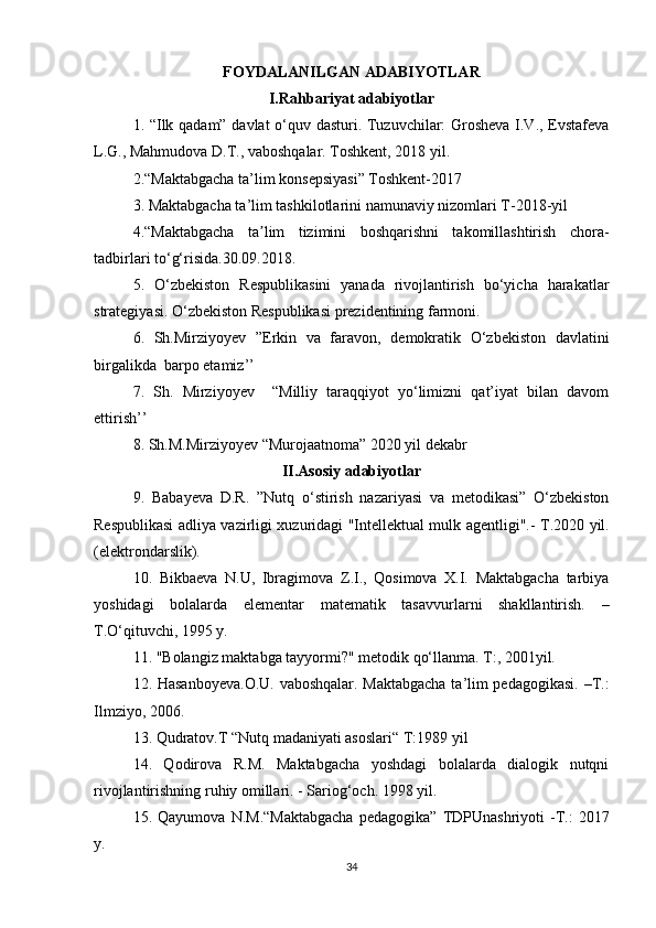 FOYDALANILGAN ADABIYOTLAR
I.Rahbariyat adabiyotlar
1. “Ilk qadam” davlat o‘quv dasturi. Tuzuvchilar: Grosheva I.V., Evstafeva
L.G., Mahmudova D.T., vaboshqalar. Toshkent, 2018 yil. 
2.“Maktabgacha ta’lim konsepsiyasi” Toshkent-2017
3. Maktabgacha ta’lim tashkilotlarini namunaviy nizomlari T-2018-yil
4.“Maktabgacha   ta lim   tizimini   boshqarishni   takomillashtirish   chora-ʼ
tadbirlari t o‘ g‘risida.30.09.2018.
5.   O‘zbekiston   Respublikasini   yanada   rivojlantirish   bo‘yicha   harakatlar
strategiyasi. O‘zbekiston Respublikasi prezidentining farmoni. 
6.   Sh.Mirziyoyev   ”Erkin   va   faravon,   demokratik   O‘zbekiston   davlatini
birgalikda  barpo etamiz’’ 
7.   Sh.   Mirziyoyev     “Milliy   taraqqiyot   yo‘limizni   qat’iyat   bilan   davom
ettirish’’  
8. Sh.M.Mirziyoyev “Murojaatnoma” 2020 yil dekabr 
II.Asosiy  adabiyotlar
9 .   Babayeva   D.R.   ”Nutq   o‘stirish   nazariyasi   va   metodikasi”   O‘zbekiston
Respublikasi adliya vazirligi xuzuridagi "Intellektual mulk agentligi".-   T.2020 yil.
(elektrondarslik).
10.   Bikbaeva   N.U,   Ibragimova   Z.I.,   Qosimova   X.I.   Maktabgacha   tarbiya
yoshidagi   bolalarda   elementar   matematik   tasavvurlarni   shakllantirish.   –
T.O‘qituvchi, 1995 y .
11. "Bolangiz maktabga tayyormi?" metodik qo‘llanma. T:, 2001yil.
12.   Hasanboyeva.O.U. vaboshqalar. Maktabgacha ta’lim pedagogikasi. –T.:
Ilmziyo, 2006.
13. Qudratov.T “Nutq madaniyati asoslari“ T:1989 yil
14.   Qodirova   R.M.   Maktabgacha   yoshdagi   bolalarda   dialogik   nutqni
rivojlantirishning ruhiy omillari. - Sariog‘och. 1998 yil.
15.   Qayumova   N.M.“Maktabgacha   pedagogika”   TDPUnashriyoti   -T.:   2017
y.
34 