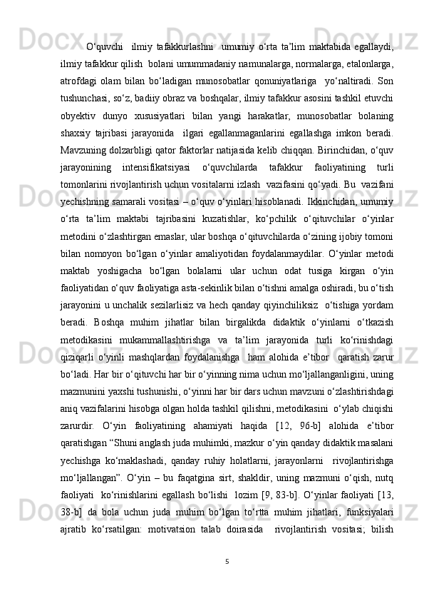 O‘quvchi     ilmiy   tafakkurlashni     umumiy   o‘rta   ta’lim   maktabida   egallaydi,
ilmiy tafakkur qilish  bolani umummadaniy namunalarga, normalarga, etalonlarga,
atrofdagi   olam   bilan   bo‘ladigan   munosobatlar   qonuniyatlariga     yo‘naltiradi.   Son
tushunchasi, so‘z, badiiy obraz va boshqalar, ilmiy tafakkur asosini tashkil etuvchi
obyektiv   dunyo   xususiyatlari   bilan   yangi   harakatlar,   munosobatlar   bolaning
shaxsiy   tajribasi   jarayonida     ilgari   egallanmaganlarini   egallashga   imkon   beradi.
Mavzuning dolzarbligi qator faktorlar natijasida kelib chiqqan. Birinchidan, o‘quv
jarayonining   intensifikatsiyasi   o‘quvchilarda   tafakkur   faoliyatining   turli
tomonlarini rivojlantirish uchun vositalarni izlash  vazifasini qo‘yadi. Bu  vazifani
yechishning samarali vositasi – o‘quv o‘yinlari hisoblanadi. Ikkinchidan, umumiy
o‘rta   ta’lim   maktabi   tajribasini   kuzatishlar,   ko‘pchilik   o‘qituvchilar   o‘yinlar
metodini o‘zlashtirgan emaslar, ular boshqa o‘qituvchilarda o‘zining ijobiy tomoni
bilan   nomoyon   bo‘lgan   o‘yinlar   amaliyotidan   foydalanmaydilar.   O‘yinlar   metodi
maktab   yoshigacha   bo‘lgan   bolalarni   ular   uchun   odat   tusiga   kirgan   o‘yin
faoliyatidan o‘quv faoliyatiga asta-sekinlik bilan o‘tishni amalga oshiradi, bu o‘tish
jarayonini u unchalik sezilarlisiz va hech qanday qiyinchiliksiz   o‘tishiga yordam
beradi.   Boshqa   muhim   jihatlar   bilan   birgalikda   didaktik   o‘yinlarni   o‘tkazish
metodikasini   mukammallashtirishga   va   ta’lim   jarayonida   turli   ko‘rinishdagi
qiziqarli   o‘yinli   mashqlardan   foydalanishga     ham   alohida   e’tibor     qaratish   zarur
bo‘ladi. Har bir o‘qituvchi har bir o‘yinning nima uchun mo‘ljallanganligini, uning
mazmunini yaxshi tushunishi, o‘yinni har bir dars uchun mavzuni o‘zlashtirishdagi
aniq vazifalarini hisobga olgan holda tashkil qilishni, metodikasini  o‘ylab chiqishi
zarurdir.   O‘yin   faoliyatining   ahamiyati   haqida   [12,   96-b]   alohida   e’tibor
qaratishgan “Shuni anglash juda muhimki, mazkur o‘yin qanday didaktik masalani
yechishga   ko‘maklashadi,   qanday   ruhiy   holatlarni,   jarayonlarni     rivojlantirishga
mo‘ljallangan”.   O‘yin   –   bu   faqatgina   sirt,   shakldir,   uning   mazmuni   o‘qish,   nutq
faoliyati    ko‘rinishlarini  egallash  bo‘lishi    lozim   [9,  83-b].  O‘yinlar   faoliyati   [13,
38-b]   da   bola   uchun   juda   muhim   bo‘lgan   to‘rtta   muhim   jihatlari,   funksiyalari
ajratib   ko‘rsatilgan:   motivatsion   talab   doirasida     rivojlantirish   vositasi;   bilish
5 