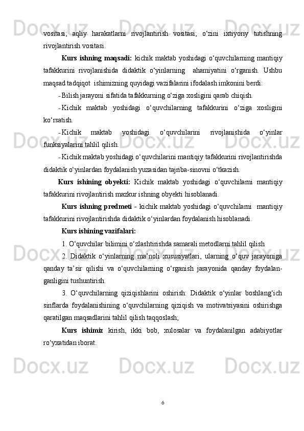 vositasi;   aqliy   harakatlarni   rivojlantirish   vositasi;   o‘zini   ixtiyoriy   tutishning
rivojlantirish vositasi. 
Kurs ishning maqsadi:   kichik maktab yoshidagi o‘quvchilarning mantiqiy
tafakkurini   rivojlanishida   didaktik   o‘yinlarning     ahamiyatini   o‘rganish.   Ushbu
maqsad tadqiqot  ishimizning quyidagi vazifalarini ifodalash imkonini berdi:
˗ Bilish jarayoni sifatida tafakkurning o‘ziga xosligini qarab chiqish.
˗ Kichik   maktab   yoshidagi   o‘quvchilarning   tafakkurini   o‘ziga   xosligini
ko‘rsatish.
˗ Kichik   maktab   yoshidagi   o‘quvchilarini   rivojlanishida   o‘yinlar
funksiyalarini tahlil qilish.
˗ Kichik maktab yoshidagi o‘quvchilarini mantiqiy tafakkurini rivojlantirishda
didaktik o‘yinlardan foydalanish yuzasidan tajriba-sinovni o‘tkazish.
Kurs   ishining   obyekti:   Kichik   maktab   yoshidagi   o‘quvchilarni   mantiqiy
tafakkurini rivojlantirish mazkur ishning  obyekti  hisoblanadi.
Kurs ishning predmeti   -   kichik maktab yoshidagi  o‘quvchilarni   mantiqiy
tafakkurini rivojlantirishda didaktik o‘yinlardan foydalanish hisoblanadi. 
Kurs ishining vazifalari: 
1. O‘quvchilar bilimini o‘zlashtirishda samarali metodlarni tahlil qilish 
2.   Didaktik   o‘yinlarning   ma’noli   xususiyatlari,   ularning   o‘quv   jarayoniga
qanday   ta’sir   qilishi   va   o‘quvchilarning   o‘rganish   jarayonida   qanday   foydalan-
ganligini tushuntirish.
3.   O‘quvchilarning   qiziqishlarini   oshirish:   Didaktik   o‘yinlar   boshlang‘ich
sinflarda   foydalanishining   o‘quvchilarning   qiziqish   va   motivatsiyasini   oshirishga
qaratilgan maqsadlarini tahlil qilish taqqoslash;
Kurs   ishimiz   kirish,   ikki   bob,   xulosalar   va   foydalanilgan   adabiyotlar
ro‘yxatidan iborat.
6 