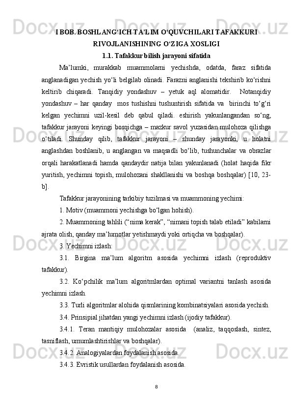 I BOB. BOSHLANG‘ICH TA’LIM O‘QUVCHILARI TAFAKKURI
RIVOJLANISHINING O‘ZIGA XOSLIGI
1.1. Tafakkur bilish jarayoni sifatida
Ma’lumki,   murakkab   muammolarni   yechishda,   odatda,   faraz   sifatida
anglanadigan yechish yo‘li belgilab olinadi. Farazni anglanishi tekshirib ko‘rishni
keltirib   chiqaradi.   Tanqidiy   yondashuv   –   yetuk   aql   alomatidir.     Notanqidiy
yondashuv   –   har   qanday     mos   tushishni   tushuntirish   sifatida   va     birinchi   to‘g‘ri
kelgan   yechimni   uzil-kesil   deb   qabul   qiladi.   eshirish   yakunlangandan   so‘ng,
tafakkur jarayoni keyingi bosqichga – mazkur savol yuzasidan mulohoza qilishga
o‘tiladi.   Shunday   qilib,   tafakkur   jarayoni   –   shunday   jarayonki,   u   holatni
anglashdan   boshlanib,   u   anglangan   va   maqsadli   bo‘lib,   tushunchalar   va   obrazlar
orqali   harakatlanadi   hamda   qandaydir   natija   bilan   yakunlanadi   (holat   haqida   fikr
yuritish,   yechimni   topish,   mulohozani   shakllanishi   va  boshqa   boshqalar)   [10,   23-
b].
Tafakkur jarayonining tarkibiy tuzilmasi va muammoning yechimi: 
1. Motiv (muammoni yechishga bo‘lgan hohish). 
2. Muammoning tahlili (“nima kerak”, “nimani topish talab etiladi” kabilarni
ajrata olish, qanday ma’lumotlar yetishmaydi yoki ortiqcha va boshqalar). 
3. Yechimni izlash: 
3.1.   Birgina   ma’lum   algoritm   asosida   yechimni   izlash   (reproduktiv
tafakkur). 
3.2.   Ko‘pchilik   ma’lum   algoritmlardan   optimal   variantni   tanlash   asosida
yechimni izlash.
3.3. Turli algoritmlar alohida qismlarining kombinatsiyalari asosida yechish.
3.4. Prinsipial jihatdan yangi yechimni izlash (ijodiy tafakkur). 
3.4.1.   Teran   mantiqiy   mulohozalar   asosida     (analiz,   taqqoslash,   sintez,
tasniflash, umumlashtirishlar va boshqalar). 
3.4.2. Analogiyalardan foydalanish asosida. 
3.4.3. Evristik usullardan foydalanish asosida. 
8 