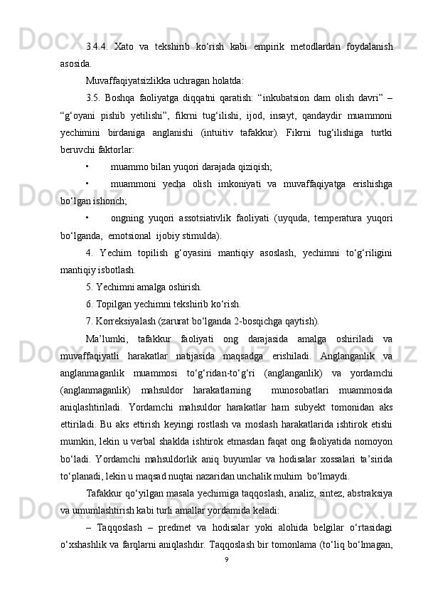 3.4.4.   Xato   va   tekshirib   ko‘rish   kabi   empirik   metodlardan   foydalanish
asosida.
Muvaffaqiyatsizlikka uchragan holatda:
3.5.   Boshqa   faoliyatga   diqqatni   qaratish:   “inkubatsion   dam   olish   davri”   –
“g‘oyani   pishib   yetilishi”,   fikrni   tug‘ilishi,   ijod,   insayt,   qandaydir   muammoni
yechimini   birdaniga   anglanishi   (intuitiv   tafakkur).   Fikrni   tug‘ilishiga   turtki
beruvchi faktorlar: 
• muammo bilan yuqori darajada qiziqish; 
• muammoni   yecha   olish   imkoniyati   va   muvaffaqiyatga   erishishga
bo‘lgan ishonch; 
• ongning   yuqori   assotsiativlik   faoliyati   (uyquda,   temperatura   yuqori
bo‘lganda,  emotsional  ijobiy stimulda). 
4.   Yechim   topilish   g‘oyasini   mantiqiy   asoslash,   yechimni   to‘g‘riligini
mantiqiy isbotlash. 
5. Yechimni amalga oshirish. 
6. Topilgan yechimni tekshirib ko‘rish. 
7. Korreksiyalash (zarurat bo‘lganda 2-bosqichga qaytish).
Ma’lumki,   tafakkur   faoliyati   ong   darajasida   amalga   oshiriladi   va
muvaffaqiyatli   harakatlar   natijasida   maqsadga   erishiladi.   Anglanganlik   va
anglanmaganlik   muammosi   to‘g‘ridan-to‘g‘ri   (anglanganlik)   va   yordamchi
(anglanmaganlik)   mahsuldor   harakatlarning     munosobatlari   muammosida
aniqlashtiriladi.   Yordamchi   mahsuldor   harakatlar   ham   subyekt   tomonidan   aks
ettiriladi.   Bu   aks   ettirish   keyingi   rostlash   va   moslash   harakatlarida   ishtirok   etishi
mumkin, lekin u verbal shaklda ishtirok etmasdan faqat ong faoliyatida nomoyon
bo‘ladi.   Yordamchi   mahsuldorlik   aniq   buyumlar   va   hodisalar   xossalari   ta’sirida
to‘planadi, lekin u maqsad nuqtai nazaridan unchalik muhim  bo‘lmaydi.
Tafakkur qo‘yilgan masala yechimiga taqqoslash, analiz, sintez, abstraksiya
va umumlashtirish kabi turli amallar yordamida keladi:
–   Taqqoslash   –   predmet   va   hodisalar   yoki   alohida   belgilar   o‘rtasidagi
o‘xshashlik va farqlarni aniqlashdir. Taqqoslash bir tomonlama (to‘liq bo‘lmagan,
9 