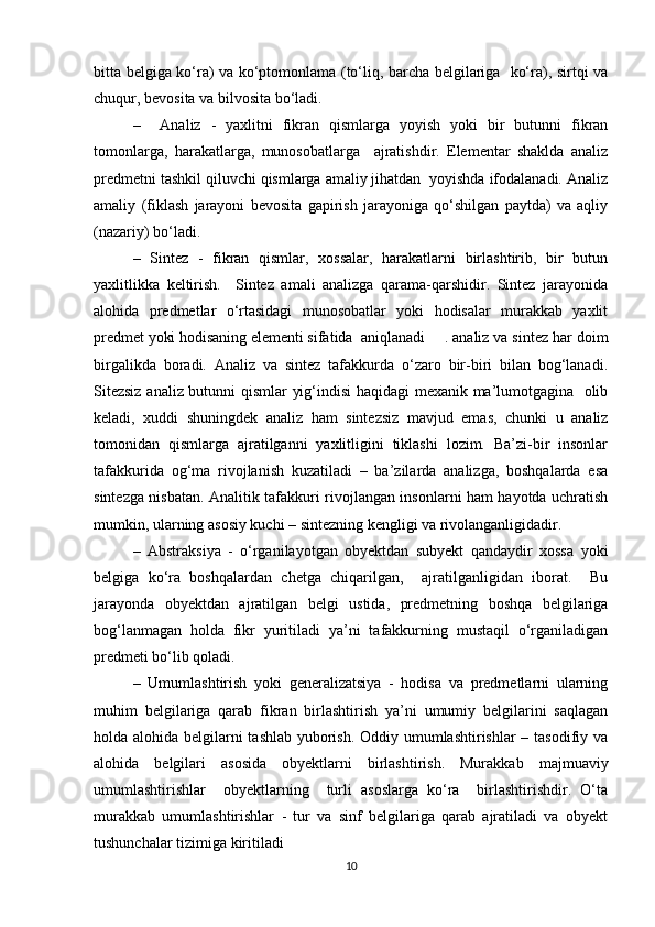 bitta belgiga ko‘ra) va ko‘ptomonlama (to‘liq, barcha belgilariga   ko‘ra), sirtqi va
chuqur, bevosita va bilvosita bo‘ladi.
–     Analiz   -   yaxlitni   fikran   qismlarga   yoyish   yoki   bir   butunni   fikran
tomonlarga,   harakatlarga,   munosobatlarga     ajratishdir.   Elementar   shaklda   analiz
predmetni tashkil qiluvchi qismlarga amaliy jihatdan  yoyishda ifodalanadi. Analiz
amaliy   (fiklash   jarayoni   bevosita   gapirish   jarayoniga   qo‘shilgan   paytda)   va   aqliy
(nazariy) bo‘ladi.
–   Sintez   -   fikran   qismlar,   xossalar,   harakatlarni   birlashtirib,   bir   butun
yaxlitlikka   keltirish.     Sintez   amali   analizga   qarama-qarshidir.   Sintez   jarayonida
alohida   predmetlar   o‘rtasidagi   munosobatlar   yoki   hodisalar   murakkab   yaxlit
predmet yoki hodisaning elementi sifatida  aniqlanadi . analiz va sintez har doim
birgalikda   boradi.   Analiz   va   sintez   tafakkurda   o‘zaro   bir-biri   bilan   bog‘lanadi.
Sitezsiz analiz butunni qismlar  yig‘indisi haqidagi mexanik ma’lumotgagina   olib
keladi,   xuddi   shuningdek   analiz   ham   sintezsiz   mavjud   emas,   chunki   u   analiz
tomonidan   qismlarga   ajratilganni   yaxlitligini   tiklashi   lozim.   Ba’zi-bir   insonlar
tafakkurida   og‘ma   rivojlanish   kuzatiladi   –   ba’zilarda   analizga,   boshqalarda   esa
sintezga nisbatan. Analitik tafakkuri rivojlangan insonlarni ham hayotda uchratish
mumkin, ularning asosiy kuchi – sintezning kengligi va rivolanganligidadir.
–   Abstraksiya   -   o‘rganilayotgan   obyektdan   subyekt   qandaydir   xossa   yoki
belgiga   ko‘ra   boshqalardan   chetga   chiqarilgan,     ajratilganligidan   iborat.     Bu
jarayonda   obyektdan   ajratilgan   belgi   ustida,   predmetning   boshqa   belgilariga
bog‘lanmagan   holda   fikr   yuritiladi   ya’ni   tafakkurning   mustaqil   o‘rganiladigan
predmeti bo‘lib qoladi.
–   Umumlashtirish   yoki   generalizatsiya   -   hodisa   va   predmetlarni   ularning
muhim   belgilariga   qarab   fikran   birlashtirish   ya’ni   umumiy   belgilarini   saqlagan
holda alohida belgilarni tashlab yuborish. Oddiy umumlashtirishlar  – tasodifiy va
alohida   belgilari   asosida   obyektlarni   birlashtirish.   Murakkab   majmuaviy
umumlashtirishlar     obyektlarning     turli   asoslarga   ko‘ra     birlashtirishdir.   O‘ta
murakkab   umumlashtirishlar   -   tur   va   sinf   belgilariga   qarab   ajratiladi   va   obyekt
tushunchalar tizimiga kiritiladi
10 