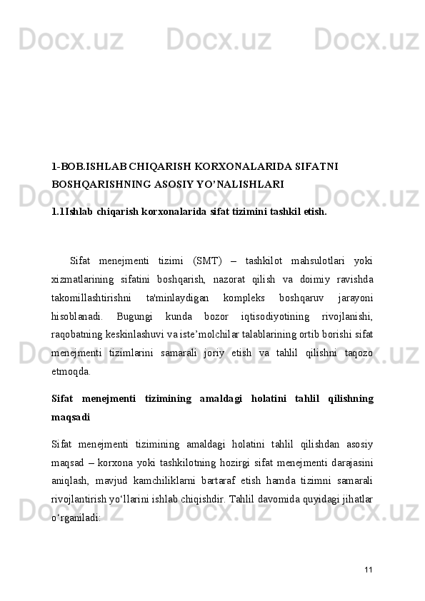 1-BOB.ISHLAB CHIQARISH KORXONALARIDA SIFATNI 
BOSHQARISHNING ASOSIY YO’NALISHLARI
1.1Ishlab chiqarish korxonalarida sifat tizimini tashkil etish.
    Sifat   menejmenti   tizimi   (SMT)   –   tashkilot   mahsulotlari   yoki
xizmatlarining   sifatini   boshqarish,   nazorat   qilish   va   doimiy   ravishda
takomillashtirishni   ta'minlaydigan   kompleks   boshqaruv   jarayoni
hisoblanadi.   Bugungi   kunda   bozor   iqtisodiyotining   rivojlanishi,
raqobatning keskinlashuvi va iste’molchilar talablarining ortib borishi sifat
menejmenti   tizimlarini   samarali   joriy   etish   va   tahlil   qilishni   taqozo
etmoqda.
Sifat   menejmenti   tizimining   amaldagi   holatini   tahlil   qilishning
maqsadi
Sifat   menejmenti   tizimining   amaldagi   holatini   tahlil   qilishdan   asosiy
maqsad   –   korxona   yoki   tashkilotning   hozirgi   sifat   menejmenti   darajasini
aniqlash,   mavjud   kamchiliklarni   bartaraf   etish   hamda   tizimni   samarali
rivojlantirish yo‘llarini ishlab chiqishdir. Tahlil davomida quyidagi jihatlar
o‘rganiladi:
11 