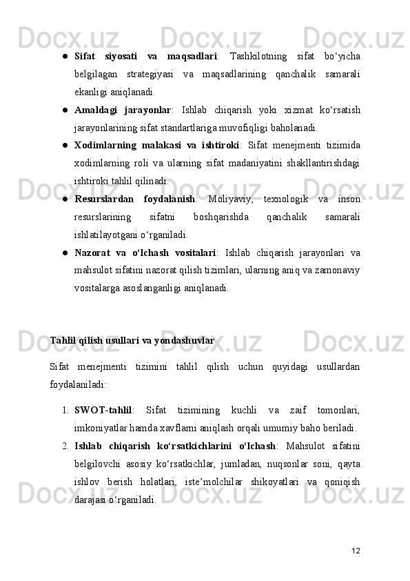● Sifat   siyosati   va   maqsadlari :   Tashkilotning   sifat   bo‘yicha
belgilagan   strategiyasi   va   maqsadlarining   qanchalik   samarali
ekanligi aniqlanadi.
● Amaldagi   jarayonlar :   Ishlab   chiqarish   yoki   xizmat   ko‘rsatish
jarayonlarining sifat standartlariga muvofiqligi baholanadi.
● Xodimlarning   malakasi   va   ishtiroki :   Sifat   menejmenti   tizimida
xodimlarning   roli   va   ularning   sifat   madaniyatini   shakllantirishdagi
ishtiroki tahlil qilinadi.
● Resurslardan   foydalanish :   Moliyaviy,   texnologik   va   inson
resurslarining   sifatni   boshqarishda   qanchalik   samarali
ishlatilayotgani o‘rganiladi.
● Nazorat   va   o‘lchash   vositalari :   Ishlab   chiqarish   jarayonlari   va
mahsulot sifatini nazorat qilish tizimlari, ularning aniq va zamonaviy
vositalarga asoslanganligi aniqlanadi.
Tahlil qilish usullari va yondashuvlar
Sifat   menejmenti   tizimini   tahlil   qilish   uchun   quyidagi   usullardan
foydalaniladi:
1. SWOT-tahlil :   Sifat   tizimining   kuchli   va   zaif   tomonlari,
imkoniyatlar hamda xavflarni aniqlash orqali umumiy baho beriladi.
2. Ishlab   chiqarish   ko‘rsatkichlarini   o‘lchash :   Mahsulot   sifatini
belgilovchi   asosiy   ko‘rsatkichlar,   jumladan,   nuqsonlar   soni,   qayta
ishlov   berish   holatlari,   iste’molchilar   shikoyatlari   va   qoniqish
darajasi o‘rganiladi.
12 