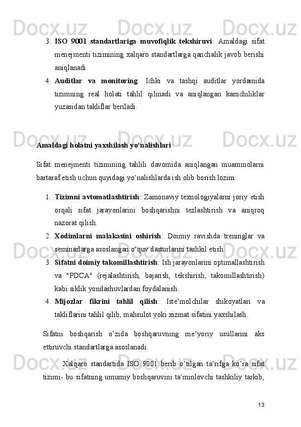 3. ISO   9001   standartlariga   muvofiqlik   tekshiruvi :   Amaldagi   sifat
menejmenti tizimining xalqaro standartlarga qanchalik javob berishi
aniqlanadi.
4. Auditlar   va   monitoring :   Ichki   va   tashqi   auditlar   yordamida
tizimning   real   holati   tahlil   qilinadi   va   aniqlangan   kamchiliklar
yuzasidan takliflar beriladi.
Amaldagi holatni yaxshilash yo‘nalishlari
Sifat   menejmenti   tizimining   tahlili   davomida   aniqlangan   muammolarni
bartaraf etish uchun quyidagi yo‘nalishlarda ish olib borish lozim:
1. Tizimni avtomatlashtirish : Zamonaviy texnologiyalarni joriy etish
orqali   sifat   jarayonlarini   boshqarishni   tezlashtirish   va   aniqroq
nazorat qilish.
2. Xodimlarni   malakasini   oshirish :   Doimiy   ravishda   treninglar   va
seminarlarga asoslangan o‘quv dasturlarini tashkil etish.
3. Sifatni doimiy takomillashtirish : Ish jarayonlarini optimallashtirish
va   "PDCA"   (rejalashtirish,   bajarish,   tekshirish,   takomillashtirish)
kabi siklik yondashuvlardan foydalanish.
4. Mijozlar   fikrini   tahlil   qilish :   Iste’molchilar   shikoyatlari   va
takliflarini tahlil qilib, mahsulot yoki xizmat sifatini yaxshilash.
Sifatni   boshqarish   o’zida   boshqaruvning   me’yoriy   usullarini   aks
ettiruvchi standartlarga asoslanadi.  
            Xalqaro   standartida   ISO   9001   berib   o’tilgan   ta’rifga   ko’ra   sifat
tizimi- bu sifatning umumiy boshqaruvini ta’minlovchi tashkiliy tarkib,
13 